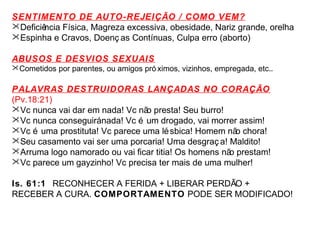 SENTIMENTO DE AUTO-REJEIÇÃO / COMO VEM? 
Deficiência Física, Magreza excessiva, obesidade, Nariz grande, orelha 
Espinha e Cravos, Doenç as Contínuas, Culpa erro (aborto) 
ABUSOS E DESVIOS SEXUAIS 
Cometidos por parentes, ou amigos pró ximos, vizinhos, empregada, etc.. 
PALAVRAS DESTRUIDORAS LANÇADAS NO CORAÇÃO 
(Pv.18:21) 
Vc nunca vai dar em nada! Vc não presta! Seu burro! 
Vc nunca conseguirá nada! Vc é um drogado, vai morrer assim! 
Vc é uma prostituta! Vc parece uma lésbica! Homem não chora! 
Seu casamento vai ser uma porcaria! Uma desgraç a! Maldito! 
Arruma logo namorado ou vai ficar titia! Os homens não prestam! 
Vc parece um gayzinho! Vc precisa ter mais de uma mulher! 
Is. 61:1 RECONHECER A FERIDA + LIBERAR PERDÃO + 
RECEBER A CURA. COMPORTAMENTO PODE SER MODIFICADO! 
