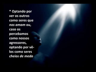 * Optando por  ver  os outros como seres que  nos amam  ou, caso os percebamos como nossos agressores, optando por vê-los como seres  cheios de medo   que clamam por amor. 