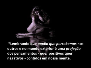 *Lembrando que  aquilo que percebemos  nos outros e no mundo exterior é uma  projeção  dos pensamentos - quer positivos quer negativos - contidos em nossa mente. 