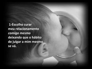 1-Escolho curar  meu relacionamento  comigo mesmo  deixando que o hábito de julgar a mim mesmo se vá. 