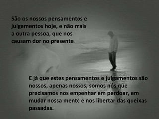 São os nossos pensamentos e julgamentos hoje, e não mais a outra pessoa, que nos causam dor no presente .  E já que estes pensamentos e julgamentos são nossos, apenas nossos, somos nós que precisamos nos empenhar em perdoar, em mudar nossa mente e nos libertar das queixas passadas. 