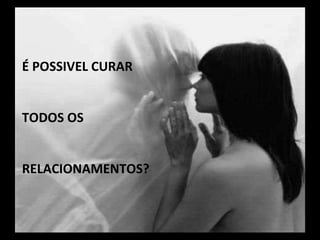 É POSSIVEL CURAR  TODOS OS  RELACIONAMENTOS? 