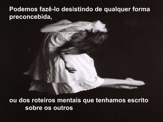 Podemos fazê-lo desistindo de qualquer forma preconcebida,  ou dos roteiros mentais que tenhamos escrito  sobre os outros 