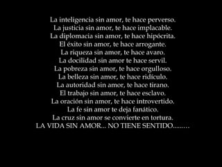 La inteligencia sin amor, te hace perverso.
La justicia sin amor, te hace implacable.
La diplomacia sin amor, te hace hipócrita.
El éxito sin amor, te hace arrogante.
La riqueza sin amor, te hace avaro.
La docilidad sin amor te hace servil.
La pobreza sin amor, te hace orgulloso.
La belleza sin amor, te hace ridículo.
La autoridad sin amor, te hace tirano.
El trabajo sin amor, te hace esclavo.
La oración sin amor, te hace introvertido.
La fe sin amor te deja fanático.
La cruz sin amor se convierte en tortura.
LA VIDA SIN AMOR... NO TIENE SENTIDO......…

 