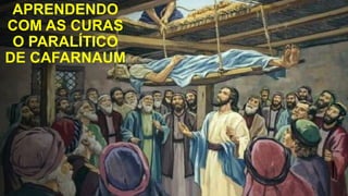 APRENDENDO
COM AS CURAS
O PARALÍTICO
DE CAFARNAUM
 