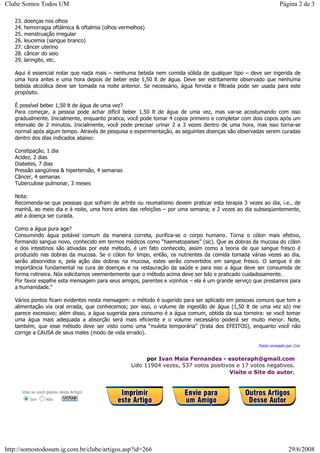 23. doenças nos olhos
24. hemorragia oftálmica & oftalmia (olhos vermelhos)
25. menstruação irregular
26. leucemia (sangue branco)
27. câncer uterino
28. câncer do seio
29. laringite, etc.
Aqui é essencial notar que nada mais – nenhuma bebida nem comida sólida de qualquer tipo – deve ser ingerida de
uma hora antes e uma hora depois de beber este 1,50 lt de água. Deve ser estritamente observado que nenhuma
bebida alcoólica deve ser tomada na noite anterior. Se necessário, água fervida e filtrada pode ser usada para este
propósito.
É possível beber 1,50 lt de água de uma vez?
Para começar, a pessoa pode achar difícil beber 1,50 lt de água de uma vez, mas vai-se acostumando com isso
gradualmente. Inicialmente, enquanto pratica, você pode tomar 4 copos primeiro e completar com dois copos após um
intervalo de 2 minutos. Inicialmente, você pode precisar urinar 2 a 3 vezes dentro de uma hora, mas isso torna-se
normal após algum tempo. Através de pesquisa e experimentação, as seguintes doenças são observadas serem curadas
dentro dos dias indicados abaixo:
Constipação, 1 dia
Acidez, 2 dias
Diabetes, 7 dias
Pressão sangüínea & hipertensão, 4 semanas
Câncer, 4 semanas
Tuberculose pulmonar, 3 meses
Nota:
Recomenda-se que pessoas que sofram de artrite ou reumatismo devem praticar esta terapia 3 vezes ao dia, i.e., de
manhã, ao meio dia e à noite, uma hora antes das refeições – por uma semana; e 2 vezes ao dia subseqüentemente,
até a doença ser curada.
Como a água pura age?
Consumindo água potável comum da maneira correta, purifica-se o corpo humano. Torna o cólon mais efetivo,
formando sangue novo, conhecido em termos médicos como “haematopaises” (sic). Que as dobras da mucosa do cólon
e dos intestinos são ativadas por este método, é um fato conhecido, assim como a teoria de que sangue fresco é
produzido nas dobras da mucosa. Se o cólon for limpo, então, os nutrientes da comida tomada várias vezes ao dia,
serão absorvidos e, pela ação das dobras na mucosa, estes serão convertidos em sangue fresco. O sangue é de
importância fundamental na cura de doenças e na restauração da saúde e para isso a água deve ser consumida de
forma rotineira. Nós solicitamos veementemente que o método acima deve ser lido e praticado cuidadosamente.
Por favor espalhe esta mensagem para seus amigos, parentes e vizinhos – ela é um grande serviço que prestamos para
a humanidade.”
Vários pontos ficam evidentes nesta mensagem: o método é sugerido para ser aplicado em pessoas comuns que tem a
alimentação via oral errada, que conhecemos; por isso, o volume de ingestão de água (1,50 lt de uma vez só) me
parece excessivo; além disso, a água sugerida para consumo é a água comum, obtida da sua torneira: se você tomar
uma água mais adequada a absorção será mais eficiente e o volume necessário poderá ser muito menor. Note,
também, que esse método deve ser visto como uma “muleta temporária” (trata dos EFEITOS), enquanto você não
corrige a CAUSA de seus males (modo de vida errado).
Texto revisado por Cris
por Ivan Maia Fernandes - esoteraph@gmail.com
Lido 11904 vezes, 537 votos positivos e 17 votos negativos.
Visite o Site do autor.
Vote se você gostou deste Artigo!
Sim Não
Página 2 de 3Clube Somos Todos UM
29/6/2008http://somostodosum.ig.com.br/clube/artigos.asp?id=266
 