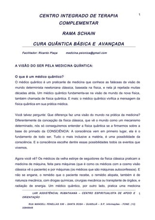 CENTRO INTEGRADO DE TERAPIA
COMPLEMENTAR
RAMA SCHAIN
CURA QUÂNTICA BÁSICA E AVANÇADA
Facilitador: Ricardo Plaça medicina.psionica@gmail.com
A VISÃO DO SER PELA MEDICINA QUÂNTICA:
O que é um médico quântico?
O médico quântico é um praticante de medicina que conhece as faláceas da visão de
mundo determinista newtoniana clássica, baseada na física, e nela já rejeitada muitas
décadas atrás. Um médico quântico fundamenta-se na visão de mundo da nova física,
também chamada de física quântica. E mais: o médico quântico vivifica a mensagem da
física quântica em sua prática médica.
Você talvez pergunte: Que diferença faz uma visão do mundo na prática da medicina?
Diferentemente da concepção da física clássica, que vê o mundo como um mecanismo
determinado, nós só conseguiremos entender a física quântica se a firmarmos sobre a
base do primado da CONSCIÊNCIA: A consciência vem em primeiro lugar, ela é o
fundamento de todo ser. Tudo o mais inclusive a matéria, é uma possibilidade da
consciência. E a consciência escolhe dentre essas possibilidades todos os eventos que
vivemos.
Agora você vê? Os médicos da velha estirpe de seguidores da física clássica praticam a
medicina de máquina, feita para máquinas (que é como os médicos com a cosmo visão
clássica vê o paciente) e por máquinas (os médicos que são máquinas autoconfessos). E
não se engane, o remédio que o paciente recebe, o remédio alopata, também é de
natureza mecânica, com drogas químicas, cirurgias mecânica ou transplante de órgãos, e
radiação de energia. Um médico quântico, por outro lado, pratica uma medicina
LAR ASSISTÊNCIAL RUBATAIANA – CENTRO ESPIRITUALISTA DE APOIO E
ORIENTAÇÃO
RUA MANOELL PENELLAS 536 – SANTA ROSA – GUARUJÁ – S.P. Informações - FONE: (13)
33849448
1
1
 