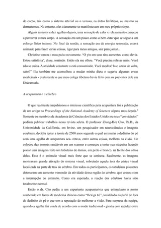 do corpo, tais como o sistema arterial ou o venoso, os dutos linfáticos, ou mesmo os
dermatomas. No entanto, eles claramente se manifestavam em meu próprio corpo.
Alguns minutos e dez agulhas depois, uma sensação de calor e relaxamento começou
a percorrer o meu corpo. A sensação era um pouco como o bem-estar que se segue a um
esforço físico intenso. No final da sessão, a sensação era de energia renovada; estava
animado para fazer várias coisas, ligar para meus amigos, sair para jantar...
Christine tomou o meu pulso novamente. “O yin em seus rins aumentou como devia.
Estou satisfeita”, disse, sorrindo. Então ela me olhou. “Você precisa relaxar mais. Você
não se cuida. A atividade constante o está consumindo. Você medita? Isso o traz de volta,
sabe?” Ela também me aconselhou a mudar minha dieta e sugeriu algumas ervas
medicinais - exatamente o que meu colega tibetano havia feito com os pacientes dele em
Dharamsala.
A acupuntura e o cérebro
O que realmente impulsionou o interesse científico pela acupuntura foi a publicação
de um artigo na Proceedings of the National Academy of Sciences alguns anos depois.6
Somente os membros da Academia de Ciências dos Estados Unidos ou seus “convidados”
podiam publicar trabalhos nessa revista seleta. O professor Zhang-Hee Cho, Ph.D., da
Universidade da Califórnia, em Irvine, um pesquisador em neurociências e imagens
cerebrais, decidiu testar a teoria de 2500 anos segundo a qual estimular o dedinho do pé
com uma agulha de acupuntura aca- retava, entre outras coisas, melhora na visão. Ele
colocou dez pessoas saudáveis em um scanner e começou a testar sua máquina fazendo
piscar uma imagem feito um tabuleiro de damas, em preto e branco, na frente dos olhos
delas. Esse é o estímulo visual mais forte que se conhece. Realmente, as imagens
mostravam grande ativação do sistema visual, sobretudo aquela área do córtex visual
localizada na parte de trás do cérebro. Em todos os participantes, os tabuleiros piscantes
detonaram um aumento tremendo da atividade dessa região do cérebro, que cessou com
a interrupção do estímulo. Como era esperado, a reação dos cérebros havia sido
totalmente normal.
Então o dr. Cho pediu a um experiente acupunturista que estimulasse o ponto
conhecido em livros de medicina chinesa como “Bexiga 67”, localizado na parte de fora
do dedinho do pé e que tem a reputação de melhorar a visão. Para surpresa da equipe,
quando a agulha foi usada de acordo com o modo tradicional - girada com rapidez entre
 