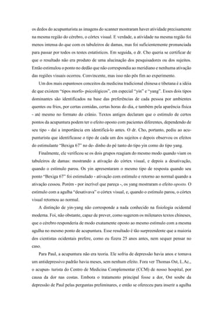 os dedos do acupunturista as imagens do scanner mostraram haver atividade precisamente
na mesma região do cérebro, o córtex visual. E verdade, a atividade na mesma região foi
menos intensa do que com os tabuleiros de damas, mas foi suficientemente pronunciada
para passar por todos os testes estatísticos. Em seguida, o dr. Cho queria se certificar de
que o resultado não era produto de uma alucinação dos pesquisadores ou dos sujeitos.
Então estimulou o ponto no dedão que não correspondia ao meridiano e nenhuma ativação
das regiões visuais ocorreu. Convincente, mas isso não pôs fim ao experimento.
Um dos mais espantosos conceitos da medicina tradicional chinesa e tibetana é a idéia
de que existem “tipos morfo- psicológicos”, em especial “yin” e “yang”. Esses dois tipos
dominantes são identificados na base das preferências de cada pessoa por ambientes
quentes ou frios, por certas comidas, certas horas do dia, e também pela aparência física
- até mesmo no formato do crânio. Textos antigos declaram que o estímulo de certos
pontos da acupuntura podem ter o efeito oposto com pacientes diferentes, dependendo de
seu tipo - daí a importância em identificá-lo antes. O dr. Cho, portanto, pediu ao acu-
punturista que identificasse o tipo de cada um dos sujeitos e depois observou os efeitos
do estimulante “Bexiga 67” no de- dinho do pé tanto do tipo yin como do tipo yang.
Finalmente, ele verificou se os dois grupos reagiam do mesmo modo quando viam os
tabuleiros de damas: mostrando a ativação do córtex visual, e depois a desativação,
quando o estímulo parou. Os yin apresentaram o mesmo tipo de resposta quando seu
ponto “Bexiga 67” foi estimulado - ativação com estímulo e retorno ao normal quando a
ativação cessou. Porém - por incrível que pareça -, os yang mostraram o efeito oposto. O
estímulo com a agulha “desativava” o córtex visual, e, quando o estímulo parou, o córtex
visual retornou ao normal.
A distinção de yin-yang não corresponde a nada conhecido na fisiologia ocidental
moderna. Foi, não obstante, capaz de prever, como sugerem os milenares textos chineses,
que o cérebro responderia de modo exatamente oposto ao mesmo estímulo com a mesma
agulha no mesmo ponto de acupuntura. Esse resultado é tão surpreendente que a maioria
dos cientistas ocidentais prefere, como eu fizera 25 anos antes, nem sequer pensar no
caso.
Para Paul, a acupuntura não era teoria. Ele sofria de depressão havia anos e tomava
um antidepressivo padrão havia meses, sem nenhum efeito. Fora ver Thomas Ost, L.Ac.,
o acupun- turista do Centro de Medicina Complementar (CCM) de nosso hospital, por
causa da dor nas costas. Embora o tratamento principal fosse a dor, Ost soube da
depressão de Paul pelas perguntas preliminares, e então se ofereceu para inserir a agulha
 