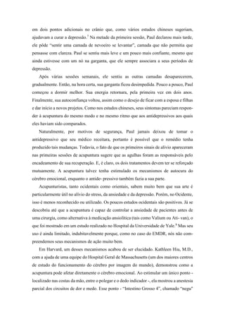 em dois pontos adicionais no crânio que, como vários estudos chineses sugeriam,
ajudavam a curar a depressão.7
Na metade da primeira sessão, Paul declarou mais tarde,
ele pôde “sentir uma camada de nevoeiro se levantar”, camada que não permitia que
pensasse com clareza. Paul se sentiu mais leve e um pouco mais confiante, mesmo que
ainda estivesse com um nó na garganta, que ele sempre associara a seus períodos de
depressão.
Após várias sessões semanais, ele sentiu as outras camadas desaparecerem,
gradualmente. Então, na hora certa, sua garganta ficou desimpedida. Pouco a pouco, Paul
começou a dormir melhor. Sua energia retornara, pela primeira vez em dois anos.
Finalmente, sua autoconfiança voltou, assim como o desejo de ficar com a esposa e filhas
e dar início a novos projetos. Como nos estudos chineses, seus sintomas pareciam respon-
der à acupuntura do mesmo modo e no mesmo ritmo que aos antidepressivos aos quais
eles haviam sido comparados.
Naturalmente, por motivos de segurança, Paul jamais deixou de tomar o
antidepressivo que seu médico receitara, portanto é possível que o remédio tenha
produzido tais mudanças. Todavia, o fato de que os primeiros sinais de alívio apareceram
nas primeiras sessões de acupuntura sugere que as agulhas foram as responsáveis pelo
encadeamento de sua recuperação. E, é claro, os dois tratamentos devem ter se reforçado
mutuamente. A acupuntura talvez tenha estimulado os mecanismos de autocura do
cérebro emocional, enquanto o antide- pressivo também fazia a sua parte.
Acupunturistas, tanto ocidentais como orientais, sabem muito bem que sua arte é
particularmente útil no alívio do stress, da ansiedade e da depressão. Porém, no Ocidente,
isso é menos reconhecido ou utilizado. Os poucos estudos ocidentais são positivos. Já se
descobriu até que a acupuntura é capaz de controlar a ansiedade de pacientes antes de
uma cirurgia, como alternativa à medicação ansiolítica (tais como Valium ou Ati- van), o
que foi mostrado em um estudo realizado no Hospital da Universidade de Yale.8
Mas seu
uso é ainda limitado, indubitavelmente porque, como no caso do EMDR, nós não com-
preendemos seus mecanismos de ação muito bem.
Em Harvard, um desses mecanismos acabou de ser elucidado. Kathleen Hiu, M.D.,
com a ajuda de uma equipe do Hospital Geral de Massachusetts (um dos maiores centros
de estudo do funcionamento do cérebro por imagem do mundo), demonstrou como a
acupuntura pode afetar diretamente o cérebro emocional. Ao estimular um único ponto -
localizado nas costas da mão, entre o polegar e o dedo indicador -, ela mostrou a anestesia
parcial dos circuitos de dor e medo. Esse ponto - “Intestino Grosso 4”, chamado “negu"
 