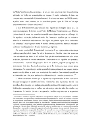 ou “hoku” nos textos chineses antigos - é um dos mais remotos e mais freqüentemente
utilizados por todos os acupunturistas no mundo. E muito conhecido, de fato, por
controlar a dor e a ansiedade. Estimulado através da pele - como ocorre no EMDR quando
a pele é usada como estímulo em vez dos olhos parece capaz de “falar ao” ou agir
diretamente sobre o cérebro emocional.9
O caso de Caroline forneceu uma das mais espantosas ilustrações desse uso. Ela
também era paciente de Ost em nosso Centro de Medicina Complementar. Aos 28 anos,
tinha acabado de passar por uma cirurgia devido a um câncer agressivo no estômago. No
dia seguinte à operação, ainda sentia muita dor. Somente a morfina, que ela mesma se
aplicava de acordo com a necessidade, con- seguia lhe garantir algum alívio. Entretanto,
sua tolerância à medicação era baixa. A morfina a tornava confusa e lhe trazia pesadelos
violentos. Caroline precisava de uma alternativa, e depressa.
Ost teve a oportunidade de cuidar dela como parte de um programa de pesquisa que
estávamos conduzindo à época. No início do tratamento, Caroline estava tão absorvida
com sua dor que mal notara as três agulhas finas que Thomas inserira em sua mão, perna
e abdome, ajustando-as durante 45 minutos. No entanto, no dia seguinte, ela quase não
tomou morfina - somente três pequenas doses em 24 horas, segundo os registros das
enfermeiras. Dois dias depois ela anunciou que a dor tinha como que sumido quase
inteiramente. Ao mesmo tempo, sentia-se mais forte e determinada do que nunca a superar
a doença e não deixar se levar pelo pessimismo dos médicos. Sua ansiedade parecia ter
se dissolvido com a dor, sem nenhum dos efeitos colaterais causados pela morfina.10 *
O estudo de Harvard mostra que as agulhas de acupuntura são, de fato, capazes de
bloquear as regiões do cérebro emocional responsáveis pela experiência da dor e da
ansiedade. Essa pesquisa nos ajuda a compreender resultados tão surpreendentes como o
de Caroline. A pesquisa com os coelhos que não sentem mais dor, além dos estudos com
dependentes de heroína durante a recuperação, também sugerem que a acupuntura
*
Vários estudos controlados registram os benefícios da acupuntura na redução da dor pós-operatória. Em média,
uma sessão diária de acupuntura nos dias subseqüentes à cirurgia pode reduzir as doses de narcóticos a um terço
de sua quantidade normal e assim limitar os efeitos colaterais substancialmente. O melhor exemplo disso nos foi
dado por James Res- ton, o famoso colunista do New York Times. Enquanto estava em Pequim com o presidente
Nixon, ele teve de ser submetido a uma apendicectomia de emergência. Após a cirurgia “estilo ocidental” que
salvou a sua vida, teve dores abdominais terríveis. Ele pediu um remédio, mas, em vez disso, ofereceram-lhe
duas agulhas - uma na mão e outra na tíbia -, que ele mal sentiu. Mais surpreso ficou ao descobrir, algumas horas
mais tarde, que a dor tinha desaparecido. Reston ficou tão espantado com essa experiência que, assim que voltou
a Nova York, escreveu um longo artigo intitulado ‘Agora, deixem-me contar-lhes sobre a minha apendicectomia
em Pequim”, publicado no New York Times de 26 de julho de 1971. De um dia para o outro, Reston abriu as portas
dos Estados Unidos para a acupuntura.
 