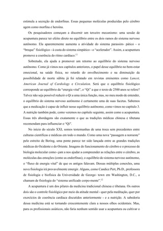 estimula a secreção de endorfinas. Essas pequenas moléculas produzidas pelo cérebro
agem como morfina e heroína.
Os pesquisadores começam a discernir um terceiro mecanismo: uma sessão de
acupuntura parece ter efeito direto no equilíbrio entre os dois ramos do sistema nervoso
autônomo. Ela aparentemente aumenta a atividade do sistema parassim- pático - o
“breque” fisiológico - à custa do sistema simpático - o “acelerador”. Assim, a acupuntura
promove a coerência do ritmo cardíaco.11
Sobretudo, ela ajuda a promover um retorno ao equilíbrio do sistema nervoso
autônomo. Como já vimos nos capítulos anteriores, o papel desse equilíbrio no bem-estar
emocional, na saúde física, no retardo do envelhecimento e na diminuição da
possibilidade de morte súbita já foi relatado em revistas eminentes como Lancet,
American Journal of Cardiology e Circulation. Será que o equilíbrio fisiológico
corresponde ao equilíbrio da “energia vital”, o “Qi” a que o texto de 2500 anos se refere?
Talvez não seja possível reduzir o Qi a uma única função, mas, no meu modo de entender,
o equilíbrio do sistema nervoso autônomo é certamente uma de suas facetas. Sabemos
que a medicação é capaz de influir nesse equilíbrio autônomo, como vimos no capítulo 3.
A nutrição também pode, como veremos no capítulo seguinte, assim como a acupuntura.
Essas três abordagens são exatamente o que as tradições médicas chinesa e tibetana
recomendam para influenciar o “Qi".
No início do século XXI, somos testemunhas de uma troca sem precedentes entre
culturas científicas e médicas em todo o mundo. Como uma nova “passagem a noroeste”
pelo estreito de Bering, uma ponte parece ter sido lançada entre as grandes tradições
médicas do Ocidente e do Oriente. Imagens do funcionamento do cérebro e o processo de
biologia molecular come- çam a nos ajudar a compreender as relações entre o cérebro, as
moléculas das emoções (como as endorfinas), o equilíbrio do sistema nervoso autônomo,
o “fluxo de energia vital” de que os antigos falavam. Dessas múltiplas conexões, uma
nova fisiologia irá provavelmente emergir. Alguns, como Candice Pert, Ph.D., professora
de fisiologia e biofísica da Universidade de George- town em Washington, D.C., a
chamam de fisiologia do “sistema unificado corpo-mente”.12
A acupuntura é um dos pilares da medicina tradicional chinesa e tibetana. Os outros
dois são o controle fisiológico por meio da atitude mental - quer pela meditação, quer por
exercícios de coerência cardíaca discutidos anteriormente - e a nutrição. A sabedoria
dessa medicina está se tornando crescentemente clara a nossos olhos ocidentais. Mas,
para os profissionais asiáticos, não faria nenhum sentido usar a acupuntura ou cultivar o
 