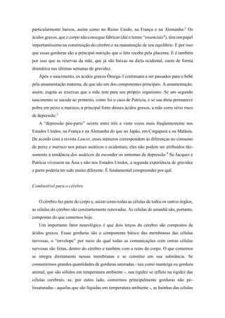 particularmente baixos, assim como no Reino Unido, na França e na Alemanha.2
Os
ácidos graxos, que o corpo não consegue fabricar (daí o termo “essenciais"), têm um papel
importantíssimo na constituição do cérebro e na manutenção de seu equilíbrio. E por isso
que essas gorduras são a principal nutrição que o feto recebe pela placenta. E é também
por isso que as reservas da mãe, que já são baixas na dieta ocidental, caem de forma
dramática nas últimas semanas de gravidez.
Após o nascimento, os ácidos graxos Ômega-3 continuam a ser passados para o bebê
pela amamentação materna, de que são um dos componentes principais. A amamentação,
assim, esgota as reservas que a mãe tem para seu próprio organismo. Se um segundo
nascimento se sucede ao primeiro, como foi o caso de Patrícia, e se sua dieta permanece
pobre em peixe e marisco, a principal fonte desses ácidos graxos, a mãe corre sério risco
de depressão.3
A “depressão pós-parto” ocorre entre três a vinte vezes mais freqüentemente nos
Estados Unidos, na França e na Alemanha do que no Japão, em Cingapura e na Malásia.
De acordo com a revista Lancet, esses números correspondem às diferenças no consumo
de peixe e marisco nos países asiáticos e ocidentais; eles não podem ser atribuídos tão-
somente à tendência dos asiáticos de esconder os sintomas de depressão.4
Se Jacques e
Patrícia vivessem na Ásia e não nos Estados Unidos, a segunda experiência de gravidez
e parto poderia ter sido muito diferente. É fundamental compreender por quê.
Combustível para o cérebro
O cérebro faz parte do corpo e, assim como todas as células de todos os outros órgãos,
as células do cérebro são constantemente renovadas. As células de amanhã são, portanto,
compostas do que comemos hoje.
Um importante fator neurológico é que dois terços do cérebro são compostos de
ácidos graxos. Essas gorduras são o componente básico das membranas das células
nervosas, o “envelope” por meio do qual todas as comunicações com outras células
nervosas são feitas, dentro do cérebro e também com o resto do corpo. O que comemos
se integra diretamente nessas membranas e se constitui em sua substância. Se
consumirmos grandes quantidades de gorduras saturadas - tais como manteiga ou gordura
animal, que são sólidos em temperatura ambiente -, sua rigidez se reflete na rigidez das
células cerebrais; se, por outro lado, comermos principalmente gorduras não po-
lissaturadas - aquelas que são líquidas em temperatura ambiente -, as bainhas das células
 