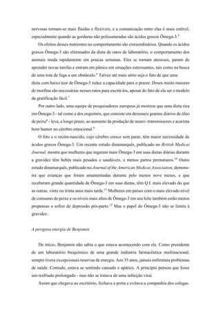 nervosas tornam-se mais fluidas e flexíveis, e a comunicação entre elas é mais estável,
especialmente quando as gorduras não polissaturadas são ácidos graxos Ômega-3.5
Os efeitos desses nutrientes no comportamento são extraordinários. Quando os ácidos
graxos Ômega-3 são eliminados da dieta de ratos de laboratório, o comportamento dos
animais muda rapidamente em poucas semanas. Eles se tornam ansiosos, param de
aprender novas tarefas e entram em pânico em situações estressantes, tais como na busca
de uma rota de fuga a um obstáculo.6
Talvez até mais sério seja o fato de que uma
dieta com baixo teor de Ômega-3 reduz a capacidade para o prazer. Doses muito maiores
de morfina são necessárias nesses ratos para excitá-los, apesar do fato de ela ser o modelo
da gratificação fácil.7
Por outro lado, uma equipe de pesquisadores europeus já mostrou que uma dieta rica
em Ômega-3 - tal como a dos esquimós, que consiste em dezesseis gramas diários de óleo
de peixe8
- leva, a longo prazo, ao aumento da produção de neuro- transmissores e acarreta
bom humor no cérebro emocional.9
O feto e o recém-nascido, cujo cérebro cresce sem parar, têm maior necessidade de
ácidos graxos Ômega-3. Um recente estudo dinamarquês, publicado no British Medicai
Journal, mostra que mulheres que ingerem mais Ômega-3 em suas dietas diárias durante
a gravidez têm bebês mais pesados e saudáveis, e menos partos prematuros.10
Outro
estudo dinamarquês, publicado no Journal of the American Medicai Association, demons-
tra que crianças que foram amamentadas durante pelo menos nove meses, e que
receberam grande quantidade de Ômega-3 em suas dietas, têm Q.I. mais elevado do que
as outras, vinte ou trinta anos mais tarde.11
Mulheres em países com o mais elevado nível
de consumo de peixe e os níveis mais altos de Ômega-3 em seu leite também estão menos
propensas a sofrer de depressão pós-parto.12
Mas o papel do Ômega-3 não se limita à
gravidez.
A perigosa energia de Benjamin
De início, Benjamin não sabia o que estava acontecendo com ele. Como presidente
de um laboratório bioquímico de uma grande indústria farmacêutica multinacional,
sempre tivera excepcionais reservas de energia. Aos 35 anos, jamais enfrentara problemas
de saúde. Contudo, estava se sentindo cansado e apático. A princípio pensou que fosse
um resfriado prolongado - mas não se tratava de uma infecção virai.
Assim que chegava ao escritório, fechava a porta e evitava a companhia dos colegas.
 