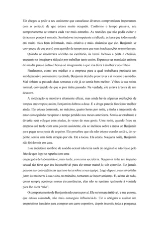 Ele chegou a pedir a seu assistente que cancelasse diversos compromissos importantes
com o pretexto de que estava muito ocupado. Conforme o tempo passava, seu
comportamento se tornava cada vez mais estranho. As reuniões que não podia evitar o
deixavam pouco à vontade. Sentindo-se incompetente e ridículo, achava que todo mundo
era muito mais bem informado, mais criativo e mais dinâmico que ele. Benjamin se
convenceu de que era só uma questão de tempo para que suas inadequações se revelassem.
Quando se encontrava sozinho no escritório, às vezes fechava a porta e chorava,
enquanto se imaginava ridículo por trabalhar tanto assim. Esperava ser mandado embora
de um dia para o outro e ficava só imaginando o que iria dizer à mulher e aos filhos.
Finalmente, como era médico e a empresa para a qual trabalhava produzia um
antidepressivo comumente receitado, Benjamin decidiu prescrever a si mesmo o remédio.
Mal tinham se passado duas semanas e ele já se sentia bem melhor. Voltou à sua rotina
normal, convencido de que o pior tinha passado. Na verdade, ele estava à beira de um
desastre.
A medicação se mostrava altamente eficaz, mas ainda havia algumas oscilações de
tempos em tempos; assim, Benjamim dobrou a dose. E a droga parecia funcionar melhor
ainda. Ele estava dormindo, no máximo, quatro horas por noite, e tinha a impressão de
estar conseguindo recuperar o tempo perdido nos meses anteriores. Sentia-se exultante e
divertia seus colegas com piadas, às vezes de mau gosto. Uma noite, quando ficou na
empresa até tarde com uma jovem assistente, ela se inclinou sobre a mesa de Benjamin
para pegar uma pasta de arquivo. Ele percebeu que ela não estava usando sutiã e, de re-
pente, sentiu uma forte atração por ela. Ele a tocou. Ela cedeu. Naquela noite, Benjamin
não foi dormir em casa.
Esse incidente sombrio de assédio sexual não teria nada de original se não fosse pelo
fato de que logo se repetiu com uma
empregada de laboratório e, mais tarde, com uma secretária. Benjamin tinha um impulso
sexual tão forte que era inconcebível para ele tentar mantê-lo sob controle. Ele jamais
pensou nas conseqüências que isso teria sobre a sua equipe. Logo depois, suas investidas
junto às mulheres à sua volta, no trabalho, tornaram-se inconvenientes. E, acima de tudo,
como sempre acontece nessas circunstâncias, elas não se sentiam realmente à vontade
para lhe dizer “não”.
O comportamento de Benjamin não parou por aí. Ele se tornara irritável, e sua esposa,
que estava assustada, não mais conseguia influenciá-lo. Ele a obrigara a assinar um
empréstimo bancário para comprar um carro esportivo, depois investiu toda a poupança
 