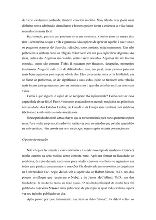 de vazio existencial profundo, também cometeu suicídio. Nem talento nem glória nem
dinheiro nem a admiração de mulheres e homens podem tornar a essência da vida funda-
mentalmente mais fácil.
Há, contudo, pessoas que parecem viver em harmonia. A maior parte do tempo elas
têm o sentimento de que a vida é generosa. São capazes de apreciar aqueles à sua volta e
os pequenos prazeres do dia-a-dia: refeições, sono, projetos, relacionamentos. Elas não
pertencem a nenhum culto ou religião. Não vivem em um país específico. Algumas são
ricas, outras não. Algumas são casadas, outras vivem sozinhas. Algumas têm um talento
especial, outras são comuns. Todas já passaram por fracassos, decepções, momentos
tenebrosos. Ninguém está livre de dificuldades, mas, em geral, essas pessoas parecem
mais bem equipadas para superar obstáculos. Elas parecem ter uma certa habilidade em
se livrar de problemas, de dar significado a suas vidas, como se tivessem uma relação
mais íntima consigo mesmas, com os outros e com o que elas escolheram fazer com suas
vidas.
Como é que alguém é capaz de se recuperar tão rapidamente? Como cultivar essa
capacidade de ser feliz? Passei vinte anos estudando e exercendo medicina nas principais
universidades dos Estados Unidos, do Canadá e da França, mas também com médicos
tibetanos e xamãs nativos norte-americanos.
Nesse período descobri certas chaves que se tornaram úteis para meus pacientes e para
mim. Para minha surpresa, elas não têm nada a ver com os métodos que eu tinha aprendido
na universidade. Não envolviam nem medicação nem terapias verbais convencionais.
O ponto de mutação
Não cheguei facilmente a essa conclusão - e a este novo tipo de medicina. Comecei
minha carreira na área médica como cientista puro. Após me formar na faculdade de
medicina, deixei-a durante cinco anos para estudar como os neurônios se organizam em
redes para produzir pensamentos e emoções. Fiz doutorado em neurociências cognitivas
na Universidade Car- negie Mellon sob a supervisão de Herbert Simon, Ph.D., um dos
poucos psicólogos que receberam o Nobel, e de James McClelland, Ph.D., um dos
fundadores da moderna teoria da rede neural. O resultado principal da minha tese foi
publicada na revista Science, uma publicação de prestígio na qual todo cientista espera
ver seu trabalho publicado um dia.
Após passar por esse treinamento nas ciências ditas “duras”, foi difícil voltar ao
 