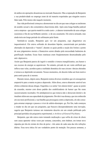 de ambos em operações desastrosas no mercado financeiro. Mas a reputação de Benjamin
e sua produtividade no emprego eram de tal maneira respeitadas que ninguém ousava
falar nada. Pelo menos não naquele momento.
Sua vida profissional começou a desmoronar no dia em que suas colegas se encheram
do assédio sexual e dos comentários chauvinistas dele. Após uma longa batalha judicial
com a empresa - que queria mantê-lo a todo custo -, o danoso testemunho de seus colegas
ocasionou o fim de sua brilhante carreira - e de seu casamento. Ele estava arrasado, mas
ainda teria um longo período de sofrimento pela frente.
Sentindo-se acuado, Benjamin quis ver um psiquiatra, cujo diagnóstico era
inquestionável. Ele estava sofrendo de desordem bipolar, caracterizada por períodos
alternados de depressão e “mania”, durante os quais perdia a noção dos limites a ponto
de seus julgamentos morais e financeiros serem ditados pela necessidade hedonista de
gratificação imediata. Essas fases maníacas eram freqüentemente desencadeadas pelo
anti- depressivo.
Assim que Benjamin parava de ingerir o remédio e tomava tranqüilizantes, seu humor e
seu excesso de energia se aquietavam. No entanto, privado de um vento artificial que
inflava suas velas, acordava para a realidade dramática de suas circuns- tâncias alteradas
e tornava-se deprimido novamente. Nesses momentos, ele decerto tinha um bom motivo
para sentir pena de si mesmo.
Durante meses, depois anos, Benjamin tentou diversos remédios que só conseguiram
empurrá-lo para a mania ou para a depressão. Além disso, estava altamente sensível aos
efeitos colaterais dessas drogas. Engordou e se sentia “em câmera lenta”, quase ao ponto
da exaustão, mesmo com doses padrão dos estabilizadores de humor que lhe eram
sucessivamente receitados. Os antidepressivos que tomava não o deixavam dormir e de
imediato afetavam sua capacidade de julgamento. Devido à sua doença, que era conhecida
em seu meio profissional, e sua batalha que prosseguia contra a depressão, ele não conse-
guia arrumar emprego e passou a viver de salário-desempre- go. Por fim, tudo começou
a mudar no dia em que seu psiquiatra, que buscava desesperadamente uma inovação,
sugeriu que Benjamin tentasse um tratamento descrito em um estudo publicado pelo
principal periódico de psiquiatria experimental, o Archives of General Psychiatry.
Benjamin, que não estava mais tomando medicação e que sofria de crises de choro
sem causa aparente várias vezes por semana, concordou, sem titubear, em tomar nove
cápsulas por dia de extrato de óleo de peixe - três antes de cada uma das três refeições
diárias. Essa nova tática foi um verdadeiro ponto de mutação. Em poucas semanas, a
 