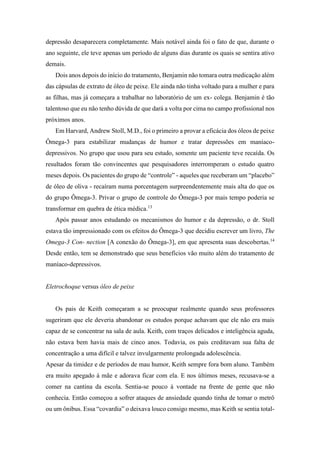 depressão desaparecera completamente. Mais notável ainda foi o fato de que, durante o
ano seguinte, ele teve apenas um período de alguns dias durante os quais se sentira ativo
demais.
Dois anos depois do início do tratamento, Benjamin não tomara outra medicação além
das cápsulas de extrato de óleo de peixe. Ele ainda não tinha voltado para a mulher e para
as filhas, mas já começara a trabalhar no laboratório de um ex- colega. Benjamin é tão
talentoso que eu não tenho dúvida de que dará a volta por cima no campo profissional nos
próximos anos.
Em Harvard, Andrew Stoll, M.D., foi o primeiro a provar a eficácia dos óleos de peixe
Ômega-3 para estabilizar mudanças de humor e tratar depressões em maníaco-
depressivos. No grupo que usou para seu estudo, somente um paciente teve recaída. Os
resultados foram tão convincentes que pesquisadores interromperam o estudo quatro
meses depois. Os pacientes do grupo de “controle” - aqueles que receberam um “placebo”
de óleo de oliva - recaíram numa porcentagem surpreendentemente mais alta do que os
do grupo Ômega-3. Privar o grupo de controle do Ômega-3 por mais tempo poderia se
transformar em quebra de ética médica.13
Após passar anos estudando os mecanismos do humor e da depressão, o dr. Stoll
estava tão impressionado com os efeitos do Ômega-3 que decidiu escrever um livro, The
Omega-3 Con- nection [A conexão do Ômega-3], em que apresenta suas descobertas.14
Desde então, tem se demonstrado que seus benefícios vão muito além do tratamento de
maníaco-depressivos.
Eletrochoque versus óleo de peixe
Os pais de Keith começaram a se preocupar realmente quando seus professores
sugeriram que ele deveria abandonar os estudos porque achavam que ele não era mais
capaz de se concentrar na sala de aula. Keith, com traços delicados e inteligência aguda,
não estava bem havia mais de cinco anos. Todavia, os pais creditavam sua falta de
concentração a uma difícil e talvez invulgarmente prolongada adolescência.
Apesar da timidez e de períodos de mau humor, Keith sempre fora bom aluno. Também
era muito apegado à mãe e adorava ficar com ela. E nos últimos meses, recusava-se a
comer na cantina da escola. Sentia-se pouco à vontade na frente de gente que não
conhecia. Então começou a sofrer ataques de ansiedade quando tinha de tomar o metrô
ou um ônibus. Essa “covardia” o deixava louco consigo mesmo, mas Keith se sentia total-
 