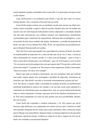 mente impotente quando a ansiedade tomava conta dele. E se preocupava um pouco mais
a cada semana.
Logo, Keith passou a ter problemas para dormir, o que lhe dava cada vez menos
energia durante o dia, e começou a ficar para trás na escola.
Como Keith sempre contara com sua produção escolar para ancorar sua frágil auto-
estima, sentia-se perdido e cogitou a idéia de suicídio. Durante dois anos foi tratado sem
sucesso com um vasto leque de medicamentos contra a depressão e a ansiedade. Quando
eles não mais funcionavam, seus médicos tentaram usar antipsicóticos, normalmente
recomendados para o tratamento de esquizofrenia. Adicionar lítio ao antidepressi- vo por
um período de dois meses também não ajudou. Finalmente, a conselho do psiquiatra de
Keith, sua mãe o levou a Basant Puri, M.D., Ph.D., um especialista em psicofarmacolo-
gia no Hospital Hammersmith em Londres.
O dr. Puri ficou muito preocupado com a gravidade dos sintomas de Keith. Seu índice
na medida padrão da depressão era o mais elevado que ele já vira. E mais, o jovem já
falava abertamente em cometer suicídio. E o fazia com tal desapego - como se fosse a
única e mais óbvia solução para o seu sofrimento - que o dr. Puri tremeu ao ouvi-lo dizer
“Eu vou morrer um dia de qualquer jeito, por que esperar mais? Por que devo sofrer assim
muito mais tempo?”. E quando o dr. Puri tentava contra-argumentar, Keith o interrompia:
“Deixe-me morrer. Por favor. Por caridade”.
Depois que todas as tentativas fracassaram, seu novo psiquiatra sabia que somente
uma podia superar aquela crise prolongada e profunda de depressão: tratamentos de
eletrocho- que. Mas Keith e sua mãe se recusaram terminantemente a passar por isso.
O dr. Puri pesou a situação. Dada a severidade da condição de Keith, era perfeitamente
justificado hospitalizá-lo contra a sua vontade e a de sua mãe, assim como submetê-lo a
tratamentos de eletrochoque para seu próprio bem, uma vez que já tentara praticamente
todos os outros tratamentos. O tempo urgia para salvá-lo de impulsos autodestrutivos. O
dr. Puri estava preparando seu curso de ação quando uma nova possibilidade, distante,
lhe veio à mente.
Como Keith não respondera a nenhum tratamento, o dr. Puri pensou que talvez
houvesse algo defeituoso nos componentes do sistema nervoso dele. Lembrou-se então
dos resultados intrigantes de um estudo, para o qual contribuíra, sobre o efeito dos ácidos
graxos Omega-3 na esquizofrenia. Naquele estudo, os sintomas depressivos dos pacientes
melhoraram significativamente. Lembrou-se ainda de ter lido a respeito do livro do dr.
Stoll e dos resultados com pacientes bipolares.
 