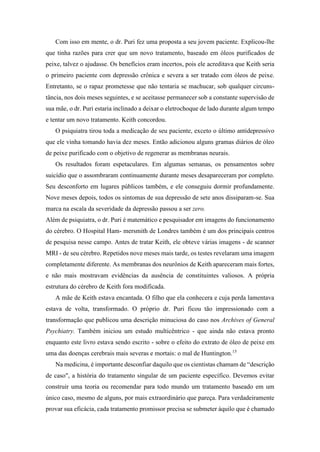 Com isso em mente, o dr. Puri fez uma proposta a seu jovem paciente. Explicou-lhe
que tinha razões para crer que um novo tratamento, baseado em óleos purificados de
peixe, talvez o ajudasse. Os benefícios eram incertos, pois ele acreditava que Keith seria
o primeiro paciente com depressão crônica e severa a ser tratado com óleos de peixe.
Entretanto, se o rapaz prometesse que não tentaria se machucar, sob qualquer circuns-
tância, nos dois meses seguintes, e se aceitasse permanecer sob a constante supervisão de
sua mãe, o dr. Puri estaria inclinado a deixar o eletrochoque de lado durante algum tempo
e tentar um novo tratamento. Keith concordou.
O psiquiatra tirou toda a medicação de seu paciente, exceto o último antidepressivo
que ele vinha tomando havia dez meses. Então adicionou alguns gramas diários de óleo
de peixe purificado com o objetivo de regenerar as membranas neurais.
Os resultados foram espetaculares. Em algumas semanas, os pensamentos sobre
suicídio que o assombraram continuamente durante meses desapareceram por completo.
Seu desconforto em lugares públicos também, e ele conseguiu dormir profundamente.
Nove meses depois, todos os sintomas de sua depressão de sete anos dissiparam-se. Sua
marca na escala da severidade da depressão passou a ser zero.
Além de psiquiatra, o dr. Puri é matemático e pesquisador em imagens do funcionamento
do cérebro. O Hospital Ham- mersmith de Londres também é um dos principais centros
de pesquisa nesse campo. Antes de tratar Keith, ele obteve várias imagens - de scanner
MRI - de seu cérebro. Repetidos nove meses mais tarde, os testes revelaram uma imagem
completamente diferente. As membranas dos neurônios de Keith apareceram mais fortes,
e não mais mostravam evidências da ausência de constituintes valiosos. A própria
estrutura do cérebro de Keith fora modificada.
A mãe de Keith estava encantada. O filho que ela conhecera e cuja perda lamentava
estava de volta, transformado. O próprio dr. Puri ficou tão impressionado com a
transformação que publicou uma descrição minuciosa do caso nos Archives of General
Psychiatry. Também iniciou um estudo multicêntrico - que ainda não estava pronto
enquanto este livro estava sendo escrito - sobre o efeito do extrato de óleo de peixe em
uma das doenças cerebrais mais severas e mortais: o mal de Huntington.15
Na medicina, é importante desconfiar daquilo que os cientistas chamam de “descrição
de caso", a história do tratamento singular de um paciente específico. Devemos evitar
construir uma teoria ou recomendar para todo mundo um tratamento baseado em um
único caso, mesmo de alguns, por mais extraordinário que pareça. Para verdadeiramente
provar sua eficácia, cada tratamento promissor precisa se submeter àquilo que é chamado
 