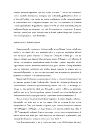 naqueles pacientes deprimidos cuja dieta é deles deficiente.19
Isso está em consonância
com os resultados de um estudo abrangente feito na Finlândia, publicado nos Archi- ves
of General Psychiatry, que mostra que entre a população em geral o consumo freqüente
de peixe (mais de duas vezes por semana) está associado a um menor risco de depressão
e a menos pensamentos de que não vale a pena viver.20
E um estudo na Holanda, em 2003,
também confirmou que as pessoas com mais de sessenta anos, cujos exames de sangue
revelam a presença de níveis mais elevados de ácidos graxos Omega-3 no organismo,
estão menos propensas a ficar deprimidas.21
A primeira dieta do Homo sapiens
Para compreender o misterioso efeito dos ácidos graxos Omega-3 sobre o cérebro e o
equilíbrio emocional, talvez seja necessário voltar às origens da humanidade. Há dois
tipos de "ácidos graxos essenciais”: o Ômega-3s e Ômega-6s. O Ôme- ga-3s vem das
algas, do plâncton e de algumas folhas, incluindo grama. O Omega-6s vem sobretudo de
grãos e é encontrado em abundância na maioria dos óleos vegetais e na gordura animal,
especialmente na carne de animais alimentados com grãos. Embora o Ômega-6s também
seja um importante constituinte das células, quando presente em excesso provoca
respostas inflamatórias em todo o corpo, o que pode levar a uma enorme quantidade de
problemas (voltaremos ao assunto mais adiante).
Quando o cérebro humano moderno se desenvolveu, os primeiros humanóides viviam
ao redor dos lagos da Grande Fenda na África Oriental. Os cientistas acreditam que seu
fornecimento de alimento era perfeitamente equilibrado, com razão 1:1 de Omega-3s e
Ômega-6s. Essa proporção ideal teria fornecido ao corpo os blocos de construção
perfeitos para novos tipos de neurônios, os quais desenvolveram novas habilidades, tais
como autoconsciência, linguagem verbal e a capacidade de utilizar ferramentas.22
Hoje, o desenvolvimento difundido de certas práticas da criação de gado, incluindo a
alimentação com grãos em vez de com grama, além da presença de óleo vegetal
enriquecido com Ôme- ga-6 em todos os tipos de ração, criou um desequilíbrio marcante
entre o Omega-6s e o Omega-3s. A razão típica de 3s:6s na dieta ocidental é de 1:10 e de
1:20.23
Alguns nutricionistas já descreveram nossos cérebros como motores de carros de
corrida, sofisticados, feitos para correr movidos a um combustível de alta octana- gem,
mas que são obrigados a andar por aí movidos a óleo diesel.24
Esse descompasso entre o que o cérebro precisa e o que nós lhe damos de comer
 