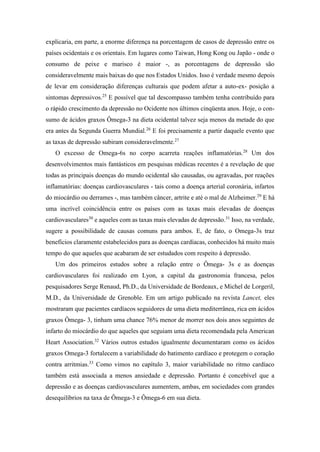 explicaria, em parte, a enorme diferença na porcentagem de casos de depressão entre os
países ocidentais e os orientais. Em lugares como Taiwan, Hong Kong ou Japão - onde o
consumo de peixe e marisco é maior -, as porcentagens de depressão são
consideravelmente mais baixas do que nos Estados Unidos. Isso é verdade mesmo depois
de levar em consideração diferenças culturais que podem afetar a auto-ex- posição a
sintomas depressivos.25
E possível que tal descompasso também tenha contribuído para
o rápido crescimento da depressão no Ocidente nos últimos cinqüenta anos. Hoje, o con-
sumo de ácidos graxos Ômega-3 na dieta ocidental talvez seja menos da metade do que
era antes da Segunda Guerra Mundial.26
E foi precisamente a partir daquele evento que
as taxas de depressão subiram consideravelmente.27
O excesso de Omega-6s no corpo acarreta reações inflamatórias.28
Um dos
desenvolvimentos mais fantásticos em pesquisas médicas recentes é a revelação de que
todas as principais doenças do mundo ocidental são causadas, ou agravadas, por reações
inflamatórias: doenças cardiovasculares - tais como a doença arterial coronária, infartos
do miocárdio ou derrames -, mas também câncer, artrite e até o mal de Alzheimer.29
E há
uma incrível coincidência entre os países com as taxas mais elevadas de doenças
cardiovasculares30
e aqueles com as taxas mais elevadas de depressão.31
Isso, na verdade,
sugere a possibilidade de causas comuns para ambos. E, de fato, o Omega-3s traz
benefícios claramente estabelecidos para as doenças cardíacas, conhecidos há muito mais
tempo do que aqueles que acabaram de ser estudados com respeito à depressão.
Um dos primeiros estudos sobre a relação entre o Ômega- 3s e as doenças
cardiovasculares foi realizado em Lyon, a capital da gastronomia francesa, pelos
pesquisadores Serge Renaud, Ph.D., da Universidade de Bordeaux, e Michel de Lorgeril,
M.D., da Universidade de Grenoble. Em um artigo publicado na revista Lancet, eles
mostraram que pacientes cardíacos seguidores de uma dieta mediterrânea, rica em ácidos
graxos Ômega- 3, tinham uma chance 76% menor de morrer nos dois anos seguintes de
infarto do miocárdio do que aqueles que seguiam uma dieta recomendada pela American
Heart Association.32
Vários outros estudos igualmente documentaram como os ácidos
graxos Omega-3 fortalecem a variabilidade do batimento cardíaco e protegem o coração
contra arritmias.33
Como vimos no capítulo 3, maior variabilidade no ritmo cardíaco
também está associada a menos ansiedade e depressão. Portanto é concebível que a
depressão e as doenças cardiovasculares aumentem, ambas, em sociedades com grandes
desequilíbrios na taxa de Ômega-3 e Ômega-6 em sua dieta.
 