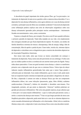 A depressão é uma inflamação?
A descoberta do papel importante dos ácidos graxos Ôme- ga-3 na prevenção e no
tratamento de depressão levanta novas questões sobre a natureza dessa desordem. E se a
depressão for uma doença inflamatória, como agora sabemos ser o caso da doença arterial
coronária, a principal causa de óbitos nas sociedades ocidentais? Uma teoria da depressão
como inflamação poderia explicar uma série de observações enigmáticas sobre essa
doença zelosamente ignoradas pelas principais teorias contemporâneas - inteiramente
focadas em neurotransmis- sores, como a serotonina.
Vejamos a situação da Nancy, por exemplo. Ela estava com 65 anos quando enfrentou
o primeiro episódio de depressão. Nada tinha mudado em sua vida e ela simplesmente
não conseguia entender por que ficara deprimida de repente. No entanto, seu médico de
família identificou sintomas de tristeza e desesperança, falta de energia, fadiga, falta de
concentração, falta de apetite e perda de peso. Eram todos, insistiu ele, sintomas típicos
de depressão e coincidiam com os diagnósticos para a maioria das desordens depressivas
da Associação Psiquiátrica Americana.
Seis meses mais tarde, antes que tivesse ao menos concordado em começar o
tratamento da depressão, Nancy notou uma dor persistente em seu estômago. O ultra-som
que seu médico pedira revelou a existência de um enorme tumor perto do fígado. Nancy
tinha câncer pancreático. Como em geral acontece nessa doença, o câncer se manifestou
primeiro com a depressão mais do que com os sintomas físicos. Vários tipos de câncer
induzem reações inflamatórias generalizadas bem antes que o tumor fique grande o
suficiente para ser detectado. Esse estado inflamatório, que às vezes é sutil, pode muito
bem ser responsável pelos sintomas de depressão que precedem o diagnóstico do câncer.
De fato, a depressão é comum em todas as doenças físicas que têm um componente
inflamatório difuso, tais como infecções (pneumonia, gripe, febre tifóide), acidentes
cardiovasculares (“derrame”), infartos do miocárdio e desordens auto-imunes. Fico
imaginando, portanto, até que ponto as depressões “clássicas” também poderiam ser
geradas por processos inflamatórios. Não seria uma grande surpresa, já que sabemos que
o stress por si só causa reações inflamatórias - e que é a razão pela qual pioram a acne, a
artrite e a maioria das doenças auto-imunes.34
Uma vez que longos períodos de stress com
freqüência precedem a depressão, pode muito bem ser o caso de os sintomas depressivos
serem causados diretamente por inflamações a ele relacionadas. Afinal, talvez a medicina
tibetana esteja certa: a depressão é tanto uma doença física como uma desordem mental.
 