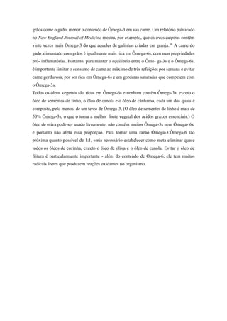grãos come o gado, menor o conteúdo de Ômega-3 em sua carne. Um relatório publicado
no New England Journal of Medicine mostra, por exemplo, que os ovos caipiras contêm
vinte vezes mais Ômega-3 do que aqueles de galinhas criadas em granja.36
A carne do
gado alimentado com grãos é igualmente mais rica em Ômega-6s, com suas propriedades
pró- inflamatórias. Portanto, para manter o equilíbrio entre o Ôme- ga-3s e o Ômega-6s,
é importante limitar o consumo de carne ao máximo de três refeições por semana e evitar
carne gordurosa, por ser rica em Ômega-6s e em gorduras saturadas que competem com
o Ômega-3s.
Todos os óleos vegetais são ricos em Ômega-6s e nenhum contém Ômega-3s, exceto o
óleo de sementes de linho, o óleo de canola e o óleo de cânhamo, cada um dos quais é
composto, pelo menos, de um terço de Ômega-3. (O óleo de sementes de linho é mais de
50% Ômega-3s, o que o torna a melhor fonte vegetal dos ácidos graxos essenciais.) O
óleo de oliva pode ser usado livremente; não contém muitos Ômega-3s nem Ômega- 6s,
e portanto não afeta essa proporção. Para tornar uma razão Ômega-3:Ômega-6 tão
próxima quanto possível de 1:1, seria necessário estabelecer como meta eliminar quase
todos os óleos de cozinha, exceto o óleo de oliva e o óleo de canola. Evitar o óleo de
fritura é particularmente importante - além do conteúdo de Omega-6, ele tem muitos
radicais livres que produzem reações oxidantes no organismo.
 