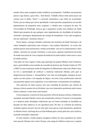 mundo clínico para completar minha residência em psiquiatria. Trabalhar com pacientes
parecia vago demais, quase diria... fácil demais. Trabalho clínico tinha muito pouco em
comum com os dados “duros" e a precisão matemática a que tinha me acostumado.
Porém, pus na cabeça que estava aprendendo a tratar pacientes psiquiátricos em um dos
departamentos de psiquiatria mais exigentes e voltados para a pesquisa do país. Na
Universidade de Pittsburgh, dizia-se que a psiquiatria recebia mais dinheiro do fundo
federal para pesquisa do que qualquer outro departamento em faculdades de medicina,
incluindo o prestigioso departamento de cirurgia de transplantes. Com certa arrogância,
nós nos achávamos “cientistas clínicos”.
Pouco depois, consegui subsídios suficientes dos Institutos de Saúde Nacionais e de
outras fundações particulares para começar o meu próprio laboratório. As coisas não
podiam parecer mais promissoras e minha curiosidade - por novos conhecimentos e fatos
sólidos - prometia ser saciada. Entretanto, a curto prazo, algumas experiências haveriam
de mudar meu ponto de vista a respeito da medicina de modo radical, assim como o curso
de minha carreira.
Uma delas foi uma viagem à índia, para participar do projeto Médicos Sem Fronteiras,
para o qual trabalhei como membro do conselho de diretores dos Estados Unidos de 1991
a 2000. Eu estava indo para cuidar de refugiados em Dharamsala, onde está o Dalai-Lama.
Lá tive a oportunidade de conhecer a medicina tradicional tibetana, pela qual se
diagnosticavam doenças e “desequilíbrios" por meio de prolongadas contagens de pul-
sações nos dois pulsos e da inspeção da língua e da urina. Esses profissionais tratavam
seus pacientes apenas com acupuntura, ervas tradicionais e ensinamentos de meditação.
Eles pareciam ter tanto sucesso com uma variedade de pacientes que sofriam de
doenças crônicas quanto nós no Ocidente, mas seus tratamentos produziam muito menos
efeitos colaterais e eram muito mais baratos.
Como psiquiatra, a maioria de meus pacientes sofria de doenças crônicas. (Depressão,
ansiedade, desordem bipolar e stress são considerados crônicos.) Comecei a me perguntar
se o desprezo pelas abordagens tradicionais que me foram ensinadas na faculdade era
baseado em fatos objetivos ou em ignorância pura. De fato, se a história da medicina
ocidental registra sucessos fora de série para casos graves como pneumonia, apendicite
ou fraturas ósseas, está longe de se revelar brilhante para a maior parte dos casos crônicos,
incluindo ansiedade e depressão.
O outro desafio à minha própria arrogância médica foi uma experiência de ordem
mais pessoal. Durante uma visita à França, uma amiga de infância contou-me a respeito
 