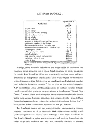 Manteiga, creme e laticínios derivados de leite integral devem ser consumidos com
moderação porque competem com o Ômega-3s pela integração no interior das células.
No entanto, Serge Renaud, que dirigiu uma pesquisa sobre queijos e iogurte na França,
demonstrou que esses produtos - mesmo quando feitos de leite integral - são muito menos
tóxicos do que outros à base de leite porque seu elevado conteúdo de cálcio e de magnésio
reduz a absorção de gorduras saturadas.37
Essa é a razão por que Artemis Simopoulos,
M.D., ex-membro do Comitê Coordenador de Nutrição nos Institutos Nacionais de Saúde,
considera que até trinta gramas de queijo por dia seja aceitável em seu “Plano de Dieta
Ômega”.38
Ademais, alguns novos e intrigantes estudos sugerem que os laticínios, os ovos
e até a carne derivada de animais alimentados com sementes de linho - cerca de 5% da
dieta animal - podem reduzir o colesterol e a resistência à insulina no diabetes tipo 2.39
Esses produtos podem se tornar fonte importante de Ome- ga-3 no futuro.
Tais descobertas sugerem que, para obter efeito antide- pressivo, deve-se consumir
entre um e dez gramas por dia da combinação ADH (ácido docosahexaenóico) e AEP
(ácido eicosapentaenóico) - as duas formas de Omega-3s comu- mente encontradas em
óleo de peixe. Na prática, muitas pessoas optam pelo suplemento de Ômega-3s para ter
certeza de que estão recebendo uma “dose” pura, confiável e qualitativa do nutriente.
 