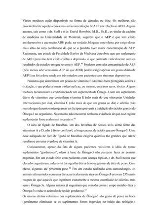 Vários produtos estão disponíveis na forma de cápsulas ou óleo. Os melhores são
provavelmente aqueles com a mais alta concentração de AEP em relação ao ADH. Alguns
autores, tais como o dr. Stoll e o dr. David Horrobin, M.D., Ph.D., ex-titular da cadeira
de medicina na Universidade de Montreal, sugerem que o AEP é que tem efeito
antidepressivo e que muito ADH pode, na verdade, bloquear esse efeito, por exigir doses
mais altas do óleo combinado do que se o produto tiver maior concentração de AEP.
Realmente, um estudo da Faculdade Baylor de Medicina descobriu que um suplemento
de ADH puro não tem efeito contra a depressão, o que contrasta radicalmente com os
resultados de estudos em que se usou o AEP.40
Produtos com alta concentração de AEP
(pelo menos sete vezes mais AEP do que ADH) podem exigir apenas um grama diário de
AEP Essa foi a dose usada em três estudos com pacientes com sintomas depressivos.
Produtos que contenham um pouco de vitamina E são mais bem protegidos contra a
oxidação, o que poderia tornar o óleo ineficaz, ou mesmo, em casos raros, tóxico. Alguns
médicos recomendam a combinação de um suplemento de Ômega-3 com um suplemento
diário de vitaminas que contenham vitamina E (não mais do que oitocentas Unidades
Internacionais por dia), vitamina C (não mais do que um grama ao dia) e selênio (não
mais do que duzentos microgramas ao dia) para prevenir a oxidação dos ácidos graxos do
Ômega-3 no organismo. No entanto, não encontrei nenhuma evidência de que esse regime
suplementar fosse realmente necessário.41
O óleo de fígado de bacalhau, um dos favoritos de nossos avós como fonte das
vitaminas A e D, não é fonte confiável, a longo prazo, de ácidos graxos Ômega-3. Uma
dose adequada de óleo de fígado de bacalhau exigiria quantias tão grandes que talvez
resultasse em uma overdose de vitamina A.
Curiosamente, apesar do fato de alguns pacientes resistirem à idéia de tomar
suplementos “gordurosos”, óleos à base de Ômega-3 não parecem fazer as pessoas
engordar. Em um estudo feito com pacientes com doença bipolar, o dr. Stoll notou que
eles não engordaram, a despeito da ingestão diária de nove gramas de óleo de peixe. Com
efeito, algumas até perderam peso.42
Em um estudo realizado com camundongos, os
animais alimentados com uma dieta particularmente rica em Ômega-3 estavam 25% mais
magros do que aqueles que ingeriram exatamente a mesma quantidade de calorias, mas
sem o Ômega-3s. Alguns autores já sugeriram que o modo como o corpo metabo- liza o
Ômega-3s reduz o acúmulo de tecido gorduroso.43
Os únicos efeitos colaterais dos suplementos de Ômega-3 são gosto de peixe na boca
(geralmente eliminado se os suplementos forem ingeridos no início das refeições);
 