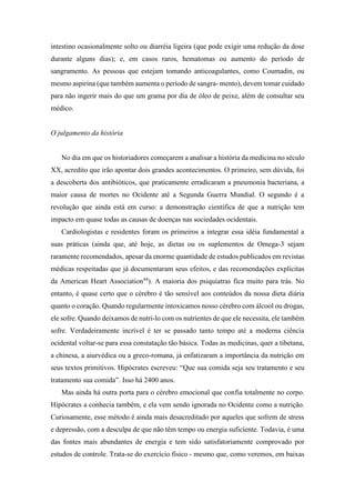 intestino ocasionalmente solto ou diarréia ligeira (que pode exigir uma redução da dose
durante alguns dias); e, em casos raros, hematomas ou aumento do período de
sangramento. As pessoas que estejam tomando anticoagulantes, como Coumadin, ou
mesmo aspirina (que também aumenta o período de sangra- mento), devem tomar cuidado
para não ingerir mais do que um grama por dia de óleo de peixe, além de consultar seu
médico.
O julgamento da história
No dia em que os historiadores começarem a analisar a história da medicina no século
XX, acredito que irão apontar dois grandes acontecimentos. O primeiro, sem dúvida, foi
a descoberta dos antibióticos, que praticamente erradicaram a pneumonia bacteriana, a
maior causa de mortes no Ocidente até a Segunda Guerra Mundial. O segundo é a
revolução que ainda está em curso: a demonstração científica de que a nutrição tem
impacto em quase todas as causas de doenças nas sociedades ocidentais.
Cardiologistas e residentes foram os primeiros a integrar essa idéia fundamental a
suas práticas (ainda que, até hoje, as dietas ou os suplementos de Omega-3 sejam
raramente recomendados, apesar da enorme quantidade de estudos publicados em revistas
médicas respeitadas que já documentaram seus efeitos, e das recomendações explícitas
da American Heart Association44
). A maioria dos psiquiatras fica muito para trás. No
entanto, é quase certo que o cérebro é tão sensível aos conteúdos da nossa dieta diária
quanto o coração. Quando regularmente intoxicamos nosso cérebro com álcool ou drogas,
ele sofre. Quando deixamos de nutri-lo com os nutrientes de que ele necessita, ele também
sofre. Verdadeiramente incrível é ter se passado tanto tempo até a moderna ciência
ocidental voltar-se para essa constatação tão básica. Todas as medicinas, quer a tibetana,
a chinesa, a aiurvédica ou a greco-romana, já enfatizaram a importância da nutrição em
seus textos primitivos. Hipócrates escreveu: “Que sua comida seja seu tratamento e seu
tratamento sua comida”. Isso há 2400 anos.
Mas ainda há outra porta para o cérebro emocional que confia totalmente no corpo.
Hipócrates a conhecia também, e ela vem sendo ignorada no Ocidente como a nutrição.
Curiosamente, esse método é ainda mais desacreditado por aqueles que sofrem de stress
e depressão, com a desculpa de que não têm tempo ou energia suficiente. Todavia, é uma
das fontes mais abundantes de energia e tem sido satisfatoriamente comprovado por
estudos de controle. Trata-se do exercício físico - mesmo que, como veremos, em baixas
 