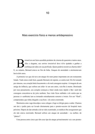 10
Mais exercício físico e menos antidepressivo
ernard era um bem-sucedido produtor de cinema de quarenta e tantos anos.
Alto e elegante, seu sorriso irresistível deve tê-lo ajudado a ganhar a
confiança de todos em sua profissão. Quem poderia resistir ao charme dele?
E, no entanto, Bernard estava no fim da linha. Ataques de ansiedade o atormentavam
havia dois anos.
A primeira vez que ele teve um ataque foi num jantar importante em um restaurante
lotado. Tudo estava indo bem, quando Bernard, de repente, se sentiu mal. Ele foi tomado
por náuseas, seu coração batia loucamente e ele mal conseguia respirar. A imagem de um
amigo de infância, que sofrera um infar- to um ano antes, veio-lhe à mente. Dominado
por esse pensamento, seu coração começou a bater ainda mais rápido e Ber- nard não
conseguia concentrar-se de jeito nenhum. Sua visão ficou nublada e ele sentia que as
pessoas e o ambiente iam se tornando estranhamente remotos e irreais. Em um “flash”,
compreendeu que tinha chegado a sua hora - ele estava morrendo.
Murmurou uma vaga desculpa a seus colegas e logo se dirigiu para a saída. Chamou
um táxi e pediu para ser levado diretamente para o pronto-socorro do hospital mais
próximo. Depois de dar entrada e de ter sido examinado, os médicos lhe asseguraram que
ele não estava morrendo; Bernard sofrera um ataque de ansiedade - ou melhor, de
“pânico”.
Uma pessoa entre cinco que têm esse tipo de ataque primeiramente vai a um pronto-
B
 