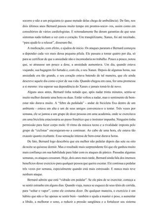 socorro e não a um psiquiatra (e quase metade delas chega de ambulância). De fato, nos
dois últimos anos Bernard passou muito tempo em prontos-socor- ros, assim como em
consultórios de vários cardiologistas. E reiteradamente lhe deram garantias de que seus
sintomas nada tinham a ver com o coração. Um tranqüilizante, Xanax, foi até receitado,
“para ajudá-lo a relaxar”, disseram-lhe.
A medicação, com efeito, o ajudou de início. Os ataques pararam e Bernard começou
a depender cada vez mais dessa pequena pílula. Ele passara a tomar quatro por dia, só
para se certificar de que a ansiedade não o incomodaria no trabalho. Pouco a pouco, notou
que, se atrasasse um pouco a dose, a ansiedade aumentava. Um dia, quando estava
viajando, sua bagagem foi furtada e, com ela, o seu Xanax. Depois de algumas horas, sua
ansiedade era tão grande, e seu coração estava batendo de tal maneira, que ele ainda
descreve aquele dia como o pior de sua vida. Quando chegou em casa, fez uma promessa
a si mesmo: iria superar sua dependência do Xanax e jamais tomá-lo de novo.
Alguns anos antes, Bernard tinha notado que, após nadar trinta minutos, sentia-se
muito melhor durante uma hora ou duas. Então voltou a nadar, mas o sentimento de bem-
estar não durava muito. A “febre da pedalada” - andar de bicicleta fixa dentro de um
ambiente - estava em alta e um de seus amigos convenceu-o a tentar. Três vezes por
semana, ele se juntou a um grupo de doze pessoas em uma academia, onde se exercitava
em uma bicicleta estacionária ao passo frenético que o instrutor impunha. Ninguém tinha
permissão para fazer corpo mole. O ritmo da música tecno e a rivalidade imposta pelo
grupo de “ciclistas” encorajaram-no a continuar. Ao cabo de uma hora, ele estava tão
exausto quanto exultante. Essa sensação intensa de bem-estar durava horas.
De fato, Bernard logo descobriu que era melhor não pedalar depois das sete ou oito
da noite se quisesse dormir. Mas o resultado mais surpreendente foi que ele ganhou muito
mais confiança em sua habilidade para lidar com os ataques de pânico. Passadas algumas
semanas, os ataques cessaram. Hoje, dois anos mais tarde, Bernard ainda fala dos imensos
benefícios desse exercício para qualquer pessoa que queira escutar. Ele continua a pedalar
três vezes por semana, especialmente quando está mais estressado. E nunca mais teve
nenhum ataque.
Bernard admite que está “vidrado em pedalar”. Se ele pára de se exercitar, começa a
se sentir estranho em alguns dias. Quando viaja, nunca se esquece de seus tênis de corrida,
para “soltar o vapor”, como ele costuma dizer. De qualquer maneira, o exercício é um
hábito que não o faz apenas se sentir bem - também o ajuda a manter o peso, a aumentar
a libido, a melhorar o sono, a reduzir a pressão sangüínea e a fortalecer seu sistema
 