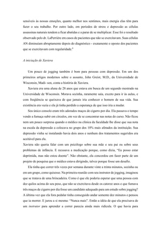 sensíveis às nossas emoções, quanto melhor nos sentimos, mais energia elas têm para
fazer o seu trabalho. Por outro lado, em períodos de stress e depressão as células
assassinas naturais tendem a ficar abatidas e a parar de se multiplicar. Esse foi o resultado
observado pelo dr. LaPerrière em casos de pacientes que não se exercitavam. Suas células
AN diminuíam abruptamente depois do diagnóstico - exatamente o oposto dos pacientes
que se exercitavam com regularidade.4
A iniciação de Xaviera
Um pouco de jogging também é bom para pessoas com depressão. Em um dos
primeiros artigos modernos sobre o assunto, John Greist, M.D., da Universidade de
Wisconsin, Madi- son, conta a história de Xaviera.
Xaviera era uma aluna de 28 anos que estava em busca de um segundo mestrado na
Universidade de Wisconsin. Morava sozinha, raramente saía, exceto para ir às aulas, e
com freqüência se queixava de que jamais iria conhecer o homem de sua vida. Sua
existência era vazia e ela já tinha perdido a esperança de que isso iria a mudar.
Seu único consolo eram três adorados maços de cigarro por dia. Ela passava o tempo
vendo a fumaça subir em círculos, em vez de se concentrar nas notas do curso. Não ficou
nem um pouco surpresa quando o médico na clínica da faculdade lhe disse que sua nota
na escala da depressão a colocava no grupo dos 10% mais afetados da instituição. Sua
depressão vinha se instalando havia dois anos e nenhum dos tratamentos sugeridos era
aceitável para ela.
Xaviera não queria falar com um psicólogo sobre sua mãe e seu pai ou sobre seus
problemas de infância. E recusava a medicação porque, como dizia, “Eu posso estar
deprimida, mas não estou doente”. Não obstante, ela concordou em fazer parte de um
projeto de pesquisa que o médico estava dirigindo, talvez porque fosse um desafio.
Ela tinha que correr três vezes por semana durante vinte a trinta minutos, sozinha ou
em um grupo, como quisesse. Na primeira reunião com seu instrutor de jogging, imaginou
que se tratava de uma brincadeira. Como é que ele poderia esperar que uma pessoa com
dez quilos acima do seu peso, que não se exercitava desde os catorze anos e que fumava
três maços de cigarro por dia fosse um candidato adequado para um estudo sobre jogging?
A última vez que ela fora pedalar tinha conseguido andar somente dez minutos e pensou
que ia morrer. E jurou a si mesma: “Nunca mais”. Então a idéia de que ela precisava de
um instrutor para aprender a correr parecia ainda mais ridícula. O que havia para
 