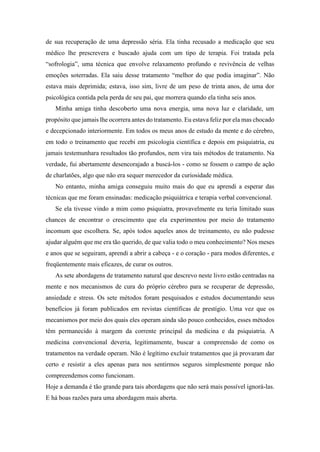 de sua recuperação de uma depressão séria. Ela tinha recusado a medicação que seu
médico lhe prescrevera e buscado ajuda com um tipo de terapia. Foi tratada pela
“sofrologia”, uma técnica que envolve relaxamento profundo e revivência de velhas
emoções soterradas. Ela saiu desse tratamento “melhor do que podia imaginar”. Não
estava mais deprimida; estava, isso sim, livre de um peso de trinta anos, de uma dor
psicológica contida pela perda de seu pai, que morrera quando ela tinha seis anos.
Minha amiga tinha descoberto uma nova energia, uma nova luz e claridade, um
propósito que jamais lhe ocorrera antes do tratamento. Eu estava feliz por ela mas chocado
e decepcionado interiormente. Em todos os meus anos de estudo da mente e do cérebro,
em todo o treinamento que recebi em psicologia científica e depois em psiquiatria, eu
jamais testemunhara resultados tão profundos, nem vira tais métodos de tratamento. Na
verdade, fui abertamente desencorajado a buscá-los - como se fossem o campo de ação
de charlatões, algo que não era sequer merecedor da curiosidade médica.
No entanto, minha amiga conseguiu muito mais do que eu aprendi a esperar das
técnicas que me foram ensinadas: medicação psiquiátrica e terapia verbal convencional.
Se ela tivesse vindo a mim como psiquiatra, provavelmente eu teria limitado suas
chances de encontrar o crescimento que ela experimentou por meio do tratamento
incomum que escolhera. Se, após todos aqueles anos de treinamento, eu não pudesse
ajudar alguém que me era tão querido, de que valia todo o meu conhecimento? Nos meses
e anos que se seguiram, aprendi a abrir a cabeça - e o coração - para modos diferentes, e
freqüentemente mais eficazes, de curar os outros.
As sete abordagens de tratamento natural que descrevo neste livro estão centradas na
mente e nos mecanismos de cura do próprio cérebro para se recuperar de depressão,
ansiedade e stress. Os sete métodos foram pesquisados e estudos documentando seus
benefícios já foram publicados em revistas científicas de prestígio. Uma vez que os
mecanismos por meio dos quais eles operam ainda são pouco conhecidos, esses métodos
têm permanecido à margem da corrente principal da medicina e da psiquiatria. A
medicina convencional deveria, legitimamente, buscar a compreensão de como os
tratamentos na verdade operam. Não é legítimo excluir tratamentos que já provaram dar
certo e resistir a eles apenas para nos sentirmos seguros simplesmente porque não
compreendemos como funcionam.
Hoje a demanda é tão grande para tais abordagens que não será mais possível ignorá-las.
E há boas razões para uma abordagem mais aberta.
 