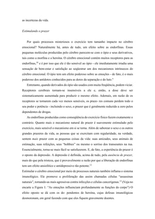 as incertezas da vida.
Estimulando o prazer
Por quais processos misteriosos o exercício tem tamanho impacto no cérebro
emocional? Naturalmente há, antes de tudo, um efeito sobre as endorfinas. Essas
pequenas moléculas produzidas pelo cérebro parecem-se com o ópio e seus derivativos,
tais como a morfina e a heroína. O cérebro emocional contém muitos receptores para as
endorfinas,10
e é por isso que ele é tão sensível ao ópio - ele imediatamente irradia uma
sensação de bem-estar e satisfação ao seqüestrar um dos mecanismos intrínsecos do
cérebro emocional. O ópio tem um efeito poderoso sobre as emoções - de fato, é o mais
poderoso dos antídotos conhecidos para as dores da separação e do luto."
Entretanto, quando derivados do ópio são usados com muita freqüência, podem viciar.
Receptores cerebrais tornam-se insensíveis a ele e, então, a dose deve ser
sistematicamente aumentada para produzir o mesmo efeito. Ademais, em razão de os
receptores se tornarem cada vez menos sensíveis, os praze- res comuns perdem todo o
seu poder e potência - incluindo o sexo, o prazer que é geralmente reduzido a zero pelos
dependentes de drogas.
As endorfinas produzidas como conseqüência do exercício físico fazem exatamente o
contrário. Quanto mais o mecanismo natural do prazer é suavemente estimulado pelo
exercício, mais sensível o mecanismo em si se torna. Além de saborear o sexo e os outros
grandes prazeres da vida, as pessoas que se exercitam com regularidade, na verdade,
sentem mais prazer com as pequenas coisas da vida: suas amizades, seus animais de
estimação, suas refeições, seus “hobbies” ou mesmo o sorriso dos transeuntes na rua.
Essencialmente, torna-se mais fácil se satisfazerem. E, de fato, a experiência do prazer é
o oposto da depressão. A depressão é definida, acima de tudo, pela ausência de prazer,
mais do que pela tristeza, que é provavelmente a razão por que a liberação de endorfinas
tem um efeito ansiolítico e antidepressivo tão potente.12
Estimular o cérebro emocional por meio de processos naturais também inflama o sistema
imunológico. Ele promove a proliferação das assim chamadas células “assassinas
naturais”, tornando-as mais agressivas contra infecções e células cancerígenas.13
(Veja no
encarte a Figura 1: “As emoções influenciam profundamente as funções do corpo”) O
efeito oposto se dá com os de- pendentes de heroína, cujas defesas imunológicas
desmoronam, em geral fazendo com que eles fiquem gravemente doentes.
 