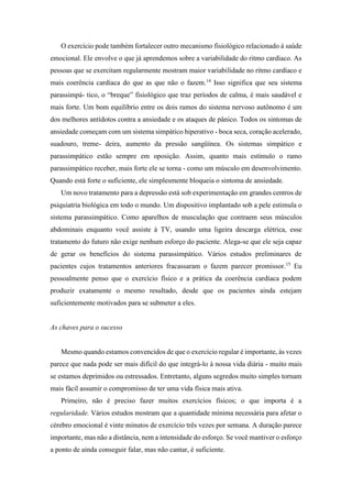 O exercício pode também fortalecer outro mecanismo fisiológico relacionado à saúde
emocional. Ele envolve o que já aprendemos sobre a variabilidade do ritmo cardíaco. As
pessoas que se exercitam regularmente mostram maior variabilidade no ritmo cardíaco e
mais coerência cardíaca do que as que não o fazem.14
Isso significa que seu sistema
parassimpá- tico, o “breque” fisiológico que traz períodos de calma, é mais saudável e
mais forte. Um bom equilíbrio entre os dois ramos do sistema nervoso autônomo é um
dos melhores antídotos contra a ansiedade e os ataques de pânico. Todos os sintomas de
ansiedade começam com um sistema simpático hiperativo - boca seca, coração acelerado,
suadouro, treme- deira, aumento da pressão sangüínea. Os sistemas simpático e
parassimpático estão sempre em oposição. Assim, quanto mais estímulo o ramo
parassimpático receber, mais forte ele se torna - como um músculo em desenvolvimento.
Quando está forte o suficiente, ele simplesmente bloqueia o sintoma de ansiedade.
Um novo tratamento para a depressão está sob experimentação em grandes centros de
psiquiatria biológica em todo o mundo. Um dispositivo implantado sob a pele estimula o
sistema parassimpático. Como aparelhos de musculação que contraem seus músculos
abdominais enquanto você assiste à TV, usando uma ligeira descarga elétrica, esse
tratamento do futuro não exige nenhum esforço do paciente. Alega-se que ele seja capaz
de gerar os benefícios do sistema parassimpático. Vários estudos preliminares de
pacientes cujos tratamentos anteriores fracassaram o fazem parecer promissor.15
Eu
pessoalmente penso que o exercício físico e a prática da coerência cardíaca podem
produzir exatamente o mesmo resultado, desde que os pacientes ainda estejam
suficientemente motivados para se submeter a eles.
As chaves para o sucesso
Mesmo quando estamos convencidos de que o exercício regular é importante, às vezes
parece que nada pode ser mais difícil do que integrá-lo à nossa vida diária - muito mais
se estamos deprimidos ou estressados. Entretanto, alguns segredos muito simples tornam
mais fácil assumir o compromisso de ter uma vida física mais ativa.
Primeiro, não é preciso fazer muitos exercícios físicos; o que importa é a
regularidade. Vários estudos mostram que a quantidade mínima necessária para afetar o
cérebro emocional é vinte minutos de exercício três vezes por semana. A duração parece
importante, mas não a distância, nem a intensidade do esforço. Se você mantiver o esforço
a ponto de ainda conseguir falar, mas não cantar, é suficiente.
 