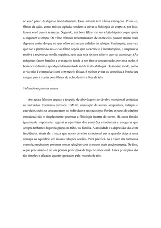 se você parar, desligue-o imediatamente. Esse método tem várias vantagens. Primeiro,
filmes de ação, como música agitada, tendem a ativar a fisiologia do corpo e, por isso,
fazem você querer se mexer. Segundo, um bom filme tem um efeito hipnótico que ajuda
a esquecer o tempo. Os vinte minutos recomendados de exercícios passam muito mais
depressa assim do que se seus olhos estiverem colados no relógio. Finalmente, uma vez
que não é permitido assistir ao filme depois que o exercício é interrompido, o suspense o
motiva a recomeçar no dia seguinte, nem que seja só para saber o que vai acontecer. (As
máquinas fazem barulho e o exercício tende a nos tirar a concentração; por essa razão, é
bom evitar dramas, que dependem muito da sutileza dos diálogos. Do mesmo modo, como
o riso não é compatível com o exercício físico, é melhor evitar as comédias.) Ponha seu
sangue para circular com filmes de ação, dentro e fora da tela.
Voltando-se para os outros
Até agora falamos apenas a respeito de abordagens ao cérebro emocional centradas
no indivíduo. Coerência cardíaca, EMDR, simulação da aurora, acupuntura, nutrição e
exercício, todos se concentraram no indivíduo e em seu corpo. Porém, o papel do cérebro
emocional não é simplesmente governar a fisiologia interna do corpo. Há outra função
igualmente importante: regular o equilíbrio das conexões emocionais e assegurar que
sempre tenhamos lugar no grupo, na tribo, na família. A ansiedade e a depressão são, com
freqüência, sinais de tristeza que nosso cérebro emocional envia quando detecta uma
ameaça ao equilíbrio em nossas relações sociais. Para pacificá- lo e viver em harmonia
com ele, precisamos governar nossas relações com os outros mais graciosamente. De fato,
o que precisamos é de uns poucos princípios de higiene emocional. Esses princípios são
tão simples e eficazes quanto ignorados pela maioria de nós.
 