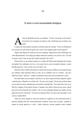 11
O amor é uma necessidade biológica
mãe de Michelle devolve seu boletim. “Como você pode ser tão burra?
Você nunca vai conseguir ser nada na vida. Ainda bem que eu tenho a sua
irmã!”
A esposa de Jack quebra um prato na borda da pia da cozinha. “Você vai finalmente
me escutar? Eu estou farta de gritar com você! Como alguém pode ser tão egoísta?”
Alguns dias depois de começar um novo emprego, Edgar busca uma informação em
outro departamento. Um colega que Edgar ainda não conhecia vem até ele e diz: “Eu não
sei quem você é, mas sei que não é daqui; portanto, dê o fora!”.
Pela terceira vez na mesma semana, os vizinhos de Sofia estão festejando até as duas
da manhã. Em retaliação, ela leva o lixo para fora às sete da manhã, fazendo o maior
barulho possível. “Isso vai lhes servir de lição”, diz.
Nada faz nosso cérebro emocional se retrair mais do que conflitos com as pessoas que
nos rodeiam. Quer gostemos disso ou não, até os conflitos com os vizinhos - que são,
afinal de contas, “intrusos” - podem contaminar nosso dia com ressentimento e raiva.
Por outro lado, nosso coração se derrete ao ver uma criança sorrindo enquanto segura
a mão do pai e, olhando-o nos olhos, diz: “Eu amo você, papai”. Ou de uma senhora idosa
em seu leito de morte, olhando para seu marido e dizendo-lhe: “Fui muito feliz com você.
Não levo mágoas. Posso partir em paz. E quando você sentir a brisa em seu rosto, saberá
que serei eu lhe fazendo um carinho”. Ou ver uma refugiada abraçar um médico de um
grupo de socorro e lhe dizer: “Você foi enviado por Deus. Eu estava tão assustada e você
salvou a minha filha”.
Tanto nos casos negativos como nos positivos, reagimos ao elo emocional entre as
pessoas. Quando elas são “emocionalmente violentas” umas com as outras - quando se
tratam de modo agressivo e cruel -, todos sofremos, mesmo quando somos simples
A
 