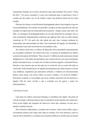testemunhas. Quando, em vez disso, elas dizem o que estão sentindo (“Eu te amo”, “Estou
tão feliz”, “Eu estava assustada”) e usam esse sentimento para se aproximar e tocar o
coração uns dos outros, em vez de retaliar e punir, não podemos deixar de nos sentir
tocados.
Diretores de cinema e os profissionais de propaganda sabem como ninguém o que nos
toca profundamente. Eles tentam nos persuadir a comprar um tipo específico de café, por
exemplo, ao sugerir que seu aroma aproxima as pessoas - amigos, casais, uma mãe e sua
filha. As mensagens de propaganda podem ser um tipo elementar de exortação, mas os
mais sentimentais freqüentemente confessam que lágrimas lhes vêm aos olhos durante
comerciais de TV. Em geral eles não sabem por quê, mas é porque acabaram de
testemunhar uma demonstração de afeto. Esse sentimento de ligação, de intimidade, é
precisamente o que mais necessitam em suas próprias vidas.
Nos últimos trinta anos, os índices de depressão vêm aumentando incessantemente
nas sociedades ocidentais. Nos últimos dez anos, o consumo de antidepressivos dobrou
na maioria dos países do Ocidente.1
Hoje, mais de 11 milhões de norte-americanos tomam
antidepressivos.2
São dados tão desoladores que a maioria de nós e de nossas instituições
prefere nem pensar nisso. Lá vamos nós vivendo em ditosa negação e estocando Prozac.
Dizemos a nós mesmos que um dia tudo isso se resolverá, mas as coisas não estão se
resolvendo. Estão ficando piores. Se alguém me perguntasse por onde começar a reverter
essa tendência, responderia que precisamos enfrentar a violência em relacionamentos
diários, entre casais, com nossos filhos ou nossos vizinhos, e no local de trabalho.3
Precisamos respeitar as necessidades que nosso cérebro emocional tem de harmonia e
ligação. Não há como reverter o que a evolução nos fez querer e sentir nos
relacionamentos.
A fisiologia do amor
Uma parte do cérebro emocional distingue os mamíferos dos répteis. Do ponto de
vista da evolução, a diferença básica é que os mamíferos recém-nascidos são vulneráveis.
Esses jovens frágeis são incapazes de sobreviver vários dias, semanas, ou anos sem a
atenção constante dos pais.
Seres humanos representam o exemplo mais extremo. Nutrir nossos filhos exige o
investimento paterno mais longo entre todas as criaturas. Em seres humanos, como no
caso de outros mamíferos, a evolução criou estruturas límbicas no cérebro que nos tornam
 