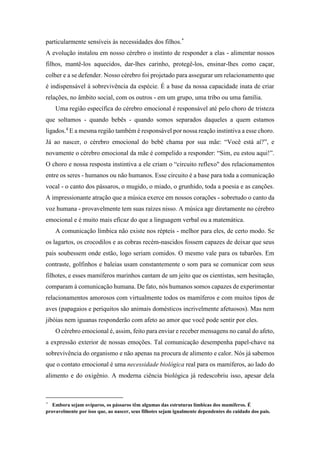 particularmente sensíveis às necessidades dos filhos.*
A evolução instalou em nosso cérebro o instinto de responder a elas - alimentar nossos
filhos, mantê-los aquecidos, dar-lhes carinho, protegê-los, ensinar-lhes como caçar,
colher e a se defender. Nosso cérebro foi projetado para assegurar um relacionamento que
é indispensável à sobrevivência da espécie. É a base da nossa capacidade inata de criar
relações, no âmbito social, com os outros - em um grupo, uma tribo ou uma família.
Uma região específica do cérebro emocional é responsável até pelo choro de tristeza
que soltamos - quando bebês - quando somos separados daqueles a quem estamos
ligados.4
E a mesma região também é responsável por nossa reação instintiva a esse choro.
Já ao nascer, o cérebro emocional do bebê chama por sua mãe: “Você está aí?”, e
novamente o cérebro emocional da mãe é compelido a responder: “Sim, eu estou aqui!”.
O choro e nossa resposta instintiva a ele criam o “circuito reflexo" dos relacionamentos
entre os seres - humanos ou não humanos. Esse circuito é a base para toda a comunicação
vocal - o canto dos pássaros, o mugido, o miado, o grunhido, toda a poesia e as canções.
A impressionante atração que a música exerce em nossos corações - sobretudo o canto da
voz humana - provavelmente tem suas raízes nisso. A música age diretamente no cérebro
emocional e é muito mais eficaz do que a linguagem verbal ou a matemática.
A comunicação límbica não existe nos répteis - melhor para eles, de certo modo. Se
os lagartos, os crocodilos e as cobras recém-nascidos fossem capazes de deixar que seus
pais soubessem onde estão, logo seriam comidos. O mesmo vale para os tubarões. Em
contraste, golfinhos e baleias usam constantemente o som para se comunicar com seus
filhotes, e esses mamíferos marinhos cantam de um jeito que os cientistas, sem hesitação,
comparam à comunicação humana. De fato, nós humanos somos capazes de experimentar
relacionamentos amorosos com virtualmente todos os mamíferos e com muitos tipos de
aves (papagaios e periquitos são animais domésticos incrivelmente afetuosos). Mas nem
jibóias nem iguanas responderão com afeto ao amor que você pode sentir por eles.
O cérebro emocional é, assim, feito para enviar e receber mensagens no canal do afeto,
a expressão exterior de nossas emoções. Tal comunicação desempenha papel-chave na
sobrevivência do organismo e não apenas na procura de alimento e calor. Nós já sabemos
que o contato emocional é uma necessidade biológica real para os mamíferos, ao lado do
alimento e do oxigênio. A moderna ciência biológica já redescobriu isso, apesar dela
* Embora sejam ovíparos, os pássaros têm algumas das estruturas límbicas dos mamíferos. É
provavelmente por isso que, ao nascer, seus filhotes sejam igualmente dependentes do cuidado dos pais.
 