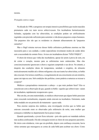 mesma.
Protegida contra o toque
Na década de 1980, o progresso em terapia intensiva possibilitou que recém-nascidos
prematuros cada vez mais novos sobrevivessem. Em incubadoras hermeticamente
fechadas, equipadas com luz ultravioleta, as condições podem ser artificialmente
reguladas com precisão suficiente para sustentar a vida desses pequenos corpos humanos.
Tão pequenos eles são que os residentes os chamam afetuosamente de “pequenos
camarões".
Mas o frágil sistema nervoso desses bebês enfrentava problemas enormes na lida
necessária para o seu cuidado, e então especialistas inventaram modos de cuidar deles
sem a necessidade de contato físico. Avisos em incubadoras diziam “NÃO TOQUE”.
O choro de tristeza que vinha das incubadoras, apesar de serem à prova de som, era
de cortar o coração, mesmo para as enfermeiras mais endurecidas. Mas elas
conscienciosamente ignoravam o choro e seguiam cumprindo o seu dever. No entanto, a
despeito das condições ideais de temperatura, umidade e oxigênio, do alimento
meticulosamente medido até o último miligrama e da suavizante luz ultravioleta, os bebês
não cresciam. Em termos científicos, o congelamento de seu crescimento era um mistério,
quase um tapa na cara. Sob condições tão perfeitas, como poderia a natureza se recusar a
cooperar?
Médicos e pesquisadores meneavam a cabeça - o que mais podiam fazer? Eles se
consolavam com a observação de que, quando os bebês - aqueles que sobreviviam - saíam
da incubadora, rapidamente recuperavam o peso.
Mas um dia, em uma maternidade, os médicos observaram que alguns bebês pareciam
estar crescendo normalmente, enquanto ainda estavam na incubadora. Entretanto, nada
tinha mudado em seu protocolo de tratamento - quase nada.
Para enorme surpresa dos médicos, uma investigação revelou que os bebês que
estavam crescendo eram os observados pela enfermeira da noite, uma mulher que
começara a trabalhar no departamento havia pouco tempo.
Quando questionada, a jovem ficou reticente - pois não queria ser mandada embora
mas acabou confessando. Ela não conseguia resistir ao choro de seus pequenos pacientes.
De início com relutância, visto que era proibido, depois com confiança crescente, havia
várias semanas que massageava as costas de cada bebê para acalmar seu choro. Como
 