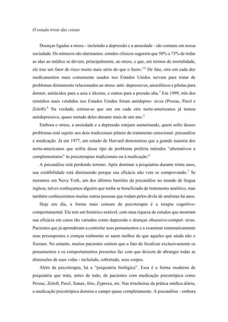 O estado triste das coisas
Doenças ligadas a stress - incluindo a depressão e a ansiedade - são comuns em nossa
sociedade. Os números são alarmantes: estudos clínicos sugerem que 50% a 75% de todas
as idas ao médico se devem, principalmente, ao stress, e que, em termos de mortalidade,
ele traz um fator de risco muito mais sério do que o fumo.1
'2
De fato, oito em cada dez
medicamentos mais comumente usados nos Estados Unidos servem para tratar de
problemas diretamente relacionados ao stress: anti- depressivos, ansiolíticos e pílulas para
dormir; antiácidos para a azia e úlceras; e outros para a pressão alta.3
Em 1999, três dos
remédios mais vendidos nos Estados Unidos foram antidepres- sivos (Prozac, Paxil e
Zoloft).4
Na verdade, estima-se que um em cada oito norte-americanos já tomou
antidepressivo, quase metade deles durante mais de um ano.5
Embora o stress, a ansiedade e a depressão estejam aumentando, quem sofre desses
problemas está sujeito aos dois tradicionais pilares do tratamento emocional: psicanálise
e medicação. Já em 1977, um estudo de Harvard demonstrou que a grande maioria dos
norte-americanos que sofria desse tipo de problema preferia métodos “alternativos e
complementares” às psicoterapias tradicionais ou à medicação.6
A psicanálise está perdendo terreno. Após dominar a psiquiatria durante trinta anos,
sua credibilidade está diminuindo porque sua eficácia não vem se comprovando.7
Se
moramos em Nova York, um dos últimos bastiões da psicanálise no mundo de língua
inglesa, talvez conheçamos alguém que tenha se beneficiado de tratamento analítico, mas
também conheceremos muitas outras pessoas que rodam pelos divãs de analistas há anos.
Hoje em dia, a forma mais comum de psicoterapia é a terapia cognitivo-
comportamental. Ela tem um histórico notável, com uma riqueza de estudos que mostram
sua eficácia em casos tão variados como depressão e doenças obsessivo-compul- sivas.
Pacientes que já aprenderam a controlar seus pensamentos e a examinar sistematicamente
seus pressupostos e crenças realmente se saem melhor do que aqueles que ainda não o
fizeram. No entanto, muitos pacientes sentem que o fato de focalizar exclusivamente os
pensamentos e os comportamentos presentes faz com que deixem de abranger todas as
dimensões de suas vidas - incluindo, sobretudo, seus corpos.
Além da psicoterapia, há a “psiquiatria biológica”. Essa é a forma moderna de
psiquiatria que trata, antes de tudo, de pacientes com medicação psicotrópica como
Prozac, Zoloft, Paxil, Xanax, lítio, Zyprexa, etc. Nas trincheiras da prática médica diária,
a medicação psicotrópica domina o campo quase completamente. A psicanálise - embora
 
