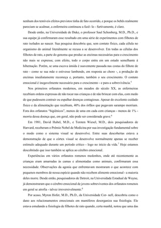nenhum dos temíveis efeitos previstos tinha de fato ocorrido, e porque os bebês realmente
pareciam se acalmar, a enfermeira continuou a fazê- lo - furtivamente, é claro.
Desde então, na Universidade de Duke, o professor Saul Schonberg, M.D., Ph.D., e
sua equipe já confirmaram esse resultado em uma série de experimentos com filhotes de
rato isolados ao nascer. Sua pesquisa descobriu que, sem contato físico, cada célula no
organismo do animal literalmente se recusa a se desenvolver. Em todas as células dos
filhotes de rato, a parte do genoma que produz as enzimas necessárias para o crescimento
não mais se expressa; com efeito, todo o corpo entra em um estado semelhante à
hibernação. Porém, se uma escova úmida é suavemente passada nas costas do filhote de
rato - como se sua mãe o estivesse lambendo, em resposta ao choro -, a produção de
enzimas imediatamente recomeça e, portanto, também o seu crescimento. O contato
emocional é inegavelmente necessário para o crescimento - e para a sobrevivência.5
Nos primeiros orfanatos modernos, em meados do século XX, as enfermeiras
recebiam ordens expressas de não tocar nas crianças e de não brincar com elas, com medo
de que pudessem contrair ou espalhar doenças contagiosas. Apesar do excelente cuidado
físico e da alimentação que recebiam, 40% dos órfãos que pegavam sarampo morriam.
Fora dos orfanatos “higiênicos”, menos de uma em cada cem crianças - menos de 1% -
morria dessa doença que, em geral, não pode ser considerada grave.6
Em 1981, David Hubel, M.D., e Torsten Wiesel, M.D., dois pesquisadores de
Harvard, receberam o Prêmio Nobel de Medicina por sua investigação fundamental sobre
o modo como o sistema visual se desenvolve. Entre suas descobertas estava a
demonstração de que o córtex visual se desenvolve normalmente apenas se receber
estímulo adequado durante um período crítico - logo no início da vida.7
Hoje estamos
descobrindo que isso também se aplica ao cérebro emocional.
Experiências em vários orfanatos romenos medonhos, onde até recentemente as
crianças eram amarradas às camas e alimentadas como animais, confirmaram essa
necessidade. Observações da agonia que enfrentavam mostraram o que acontece com
pequenos membros de nossa espécie quando não recebem alimento emocional - a maioria
deles morre. Desde então, pesquisadores de Detroit, na Universidade Estadual de Wayne,
já demonstraram que o cérebro emocional de jovens sobreviventes dos orfanatos romenos
em geral se atrofia - talvez irreversivelmente.8
Por acaso, Myron Hofer, M.D., Ph.D., da Universidade Cor- nell, descobriu como o
dano aos relacionamentos emocionais em mamíferos desorganiza sua fisiologia. Ele
estava estudando a fisiologia de filhotes de rato quando, certa manhã, notou que uma das
 