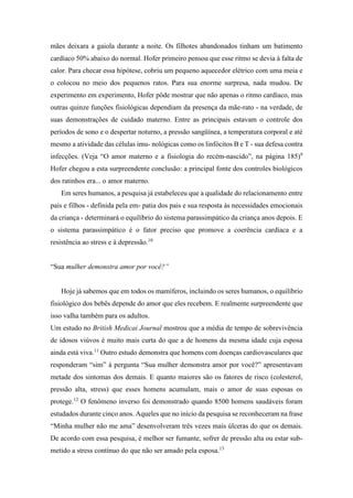 mães deixara a gaiola durante a noite. Os filhotes abandonados tinham um batimento
cardíaco 50% abaixo do normal. Hofer primeiro pensou que esse ritmo se devia à falta de
calor. Para checar essa hipótese, cobriu um pequeno aquecedor elétrico com uma meia e
o colocou no meio dos pequenos ratos. Para sua enorme surpresa, nada mudou. De
experimento em experimento, Hofer pôde mostrar que não apenas o ritmo cardíaco, mas
outras quinze funções fisiológicas dependiam da presença da mãe-rato - na verdade, de
suas demonstrações de cuidado materno. Entre as principais estavam o controle dos
períodos de sono e o despertar noturno, a pressão sangüínea, a temperatura corporal e até
mesmo a atividade das células imu- nológicas como os linfócitos B e T - sua defesa contra
infecções. (Veja “O amor materno e a fisiologia do recém-nascido”, na página 185)9
Hofer chegou a esta surpreendente conclusão: a principal fonte dos controles biológicos
dos ratinhos era... o amor materno.
Em seres humanos, a pesquisa já estabeleceu que a qualidade do relacionamento entre
pais e filhos - definida pela em- patia dos pais e sua resposta às necessidades emocionais
da criança - determinará o equilíbrio do sistema parassimpático da criança anos depois. E
o sistema parassimpático é o fator preciso que promove a coerência cardíaca e a
resistência ao stress e à depressão.10
“Sua mulher demonstra amor por você?”
Hoje já sabemos que em todos os mamíferos, incluindo os seres humanos, o equilíbrio
fisiológico dos bebês depende do amor que eles recebem. E realmente surpreendente que
isso valha também para os adultos.
Um estudo no British Medicai Journal mostrou que a média de tempo de sobrevivência
de idosos viúvos é muito mais curta do que a de homens da mesma idade cuja esposa
ainda está viva.11
Outro estudo demonstra que homens com doenças cardiovasculares que
responderam “sim” à pergunta “Sua mulher demonstra amor por você?” apresentavam
metade dos sintomas dos demais. E quanto maiores são os fatores de risco (colesterol,
pressão alta, stress) que esses homens acumulam, mais o amor de suas esposas os
protege.12
O fenômeno inverso foi demonstrado quando 8500 homens saudáveis foram
estudados durante cinco anos. Aqueles que no início da pesquisa se reconheceram na frase
“Minha mulher não me ama” desenvolveram três vezes mais úlceras do que os demais.
De acordo com essa pesquisa, é melhor ser fumante, sofrer de pressão alta ou estar sub-
metido a stress contínuo do que não ser amado pela esposa.13
 