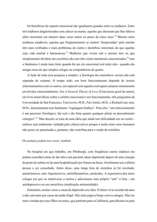 Os benefícios do suporte emocional são igualmente grandes entre as mulheres. Entre
mil mulheres diagnosticadas com câncer na mama, aquelas que disseram que lhes faltava
afeto morreram em número duas vezes maior no prazo de cinco anos.14
Mesmo entre
mulheres saudáveis, aquelas que freqüentemente se sentem “desprezadas” pelo marido
têm mais resfriados e mais problemas de cistite e distúrbios intestinais do que aquelas
cuja vida marital é harmoniosa.15
Mulheres que vivem sob o mesmo teto ou que
simplesmente dividem um escritório não raro têm ciclos menstruais sincronizados,16
mas
o fenômeno é ainda mais forte quando há um elo emocional real entre elas - quando são
amigas mais do que simples colegas ou companheiras de quarto.
A lição de toda essa pesquisa é simples: a fisiologia dos mamíferos sociais não está
separada do restante. O tempo todo, seu bom funcionamento depende de nossos
relacionamentos com os outros, em especial com aqueles com quem estamos intimamente
envolvidos emocionalmente. Em A General Theory of Love [Uma teoria geral do amor],
um livro maravilhoso sobre o cérebro emocional e seu funcionamento, três psiquiatras da
Universidade de San Francisco, Tom Lewis, M.D., Fari Amini, M.D., e Richard Lan- non,
M.D., denominaram esse fenômeno “regulagem límbica”. Para eles, “um relacionamento
é um processo fisiológico, tão real e tão forte quanto qualquer pílula ou procedimento
cirúrgico”.17
Mas decerto se trata de uma idéia que ainda tem dificuldade em ser aceita -
embora seja totalmente validada pela ciência talvez porque a união entre seres humanos
não possa ser patenteada e, portanto, não contribua para a venda de remédios.
Os animais podem nos curar; também
No hospital em que trabalho, em Pittsburgh, com freqüência outros médicos me
pedem conselhos antes de dar alta a um paciente idoso deprimido depois de uma cirurgia
de ponte de safena ou de uma hospitalização por fratura na bacia. Geralmente sou a última
pessoa a ser consultada. Antes disso, uma longa lista de remédios já foi receitada:
antiarrítmicos, anti- hipertensivos, antiinflamatórios, antiácidos. A expectativa dos meus
colegas era que eu mantivesse a norma e adicionasse meu próprio “anti” à lista - um
antidepressivo ou um ansiolítico (medicação antiansiedade).
Entretanto, muitas vezes a causa da depressão era clara. O idoso vivia sozinho há anos
e não saía mais por causa da saúde frágil. Não mais jogava bingo com os amigos. Não era
mais visitado por seus filhos ou netos, que partiram para a Califórnia, para Boston ou para
 