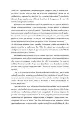 Nova York. Aqueles homens e mulheres matavam o tempo na frente da televisão. Eles,
porventura, estariam a fim de olhar por si mesmos, honestamente? Mesmo que os
antidepressivos pudessem lhes fazer bem, eles o tomariam todos os dias? Provavelmente
não mais do que aquelas outras pílulas, já tão difíceis de distinguir uma da outra e de
tomá-las como prescrito na receita.
Realmente eu não tinha nenhuma vontade de contribuir com essa confusão. Remédios
não são “reguladores límbicos”. Assim, reunindo toda a coragem possível, eu adicionava
minha recomendação ao registro do paciente: “Quanto à sua depressão, a melhor coisa a
fazer seria arrumar um cachorro (pequeno, obviamente, para minimizar o risco de queda).
Se o paciente considera que isso dá trabalho demais, um gato serve, uma vez que não
precisa ser levado para passear. E se um gato ainda parecer demais, um pássaro ou um
peixe servirão. Finalmente, se o paciente ainda os recusar, recomendo uma planta”.
No início dessa campanha, recebi chamadas ligeiramente irritadas dos estagiários de
cirurgia ortopédica e cardiovascu- lar: “Nós lhe pedimos que recomendasse um
antidepressivo, não um zoológico. O que vamos escrever no receituário de alta? Não há
bichinhos de estimação na farmácia”.
Não importava a resposta que eu desse, minhas explicações pareciam convincentes
apenas para mim. Meus colegas invariavelmente acabavam por receitar um antidepressivo
eles mesmos, resmungando o quão inúteis são todos os psiquiatras. Eles estavam
indubitavelmente convencidos de que assim defendiam a causa da medicina científica
moderna contra o espectro sempre ameaçador e obscuro das “receitas caseiras do tempo
da vovó”.
Logo me dei conta de que minha abordagem não estava dando certo e que eu estava
acabando com minha reputação como chefe da divisão psiquiátrica do hospital. Em vez
de recuar, preparei um documento resumindo vários estudos científicos a respeito da
questão. Daquele dia em diante, anexei o documento às minhas recomendações no
registro dos pacientes.
Esperava informar meus colegas de alguns incríveis resultados com os quais não
pareciam estar familiarizados, tais como um estudo do American Journal of Cardiology
sobre homens e mulheres cujos infartos foram acompanhados de arritmias perigosas. Os
pacientes foram pesquisados durante mais de um ano, e aqueles que tinham um animal de
estimação em casa apresentaram somente um sexto da propensão a morrer durante o ano,
comparados com todos os demais.18
Ou ainda outro estudo, no qual idosos com animais
de estimação em casa mostraram melhor resistência psicológica às dificuldades da vida e
 