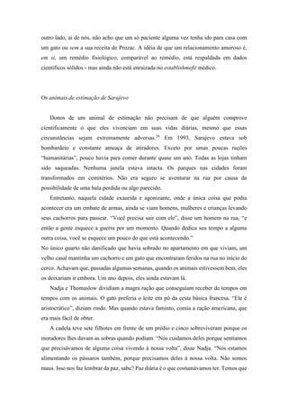 outro lado, ai de nós, não acho que um só paciente alguma vez tenha ido para casa com
um gato ou sem a sua receita de Prozac. A idéia de que um relacionamento amoroso é,
em si, um remédio fisiológico, comparável ao remédio, está respaldada em dados
científicos sólidos - mas ainda não está enraizada no establishmefit médico.
Os animais de estimação de Sarajevo
Donos de um animal de estimação não precisam de que alguém comprove
cientificamente o que eles vivenciam em suas vidas diárias, mesmo que essas
circunstâncias sejam extremamente adversas.26
Em 1993, Sarajevo estava sob
bombardeio e constante ameaça de atiradores. Exceto por umas poucas rações
“humanitárias”, pouco havia para comer durante quase um ano. Todas as lojas tinham
sido saqueadas. Nenhuma janela estava intacta. Os parques nas cidades foram
transformados em cemitérios. Não era seguro se aventurar na rua por causa da
possibilidade de uma bala perdida ou algo parecido.
Entretanto, naquela cidade exaurida e agonizante, onde a única coisa que podia
acontecer era um embate de armas, ainda se viam homens, mulheres e crianças levando
seus cachorros para passear. “Você precisa sair com ele”, disse um homem na rua, “e
então a gente esquece a guerra por um momento. Quando dedica seu tempo a alguma
outra coisa, você se esquece um pouco do que está acontecendo.”
No único quarto não danificado que havia sobrado no apartamento em que viviam, um
velho casal mantinha um cachorro e um gato que encontraram feridos na rua no início do
cerco. Achavam que, passadas algumas semanas, quando os animais estivessem bem, eles
os deixariam ir embora. Um ano depois, eles ainda estavam lá.
Nadja e Thomaslow dividiam a magra ração que conseguiam receber de tempos em
tempos com os animais. O gato preferia o leite em pó da cesta básica francesa. “Ele é
aristocrático”, diziam rindo. Mas quando estava faminto, comia a ração americana, que
era mais fácil de obter.
A cadela teve sete filhotes em frente de um prédio e cinco sobreviveram porque os
moradores lhes davam as sobras quando podiam. “Nós cuidamos deles porque sentíamos
que precisávamos de alguma coisa vivendo à nossa volta”, disse Nadja. “Nós estamos
alimentando os pássaros também, porque precisamos deles à nossa volta. Não somos
maus. Isso nos faz lembrar da paz, sabe? Paz diária é o que costumávamos ter. Temos que
 