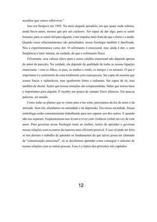 acreditar que vamos sobreviver.”
Isso era Sarajevo em 1993. No meio daquele pesadelo, em que quase nada sobrara,
ainda havia amor, mesmo que por um cachorro. Ser capaz de dar algo, para se sentir
humano, para se sentir útil para alguém, é um impulso mais forte do que a fome e o medo.
Quando esses relacionamentos são perturbados, nossa fisiologia também é danificada.
Nós a experimentamos como dor. O sofrimento é emocional, mas ainda é dor, e com
freqüência é mais intensa, na verdade, do que o sofrimento físico.
Felizmente, essa valiosa chave para o nosso cérebro emocional não depende apenas
do amor do parceiro. Na verdade, ela depende da qualidade de todas as nossas ligações
emocionais - com os filhos, os pais, os irmãos e irmãs, os amigos e os animais. O que é
importante é o sentimento de estar totalmente com outra pessoa. Ser capaz de mostrar que
somos fracos e vulneráveis, mas igualmente fortes e radiantes. Ser capaz de rir, mas
também de chorar. Sentir que nossas emoções são compreendidas. Saber que somos úteis
e importantes para alguém. E receber um pouco de contato físico afetuoso. Em poucas
palavras, ser amado.
Como todas as plantas que se viram para a luz solar, precisamos da luz do amor e da
amizade. Sem ela, afundamos na ansiedade e na depressão. Em nossa sociedade, forças
centrífugas estão constantemente trabalhando para nos separar uns dos outros. E quando
não nos separam, freqüentemente nos levam a viver com violência verbal em vez de com
amor. Para governar nossa fisiologia rumo ao melhor, temos de aprender a governar
nossas relações com os outros da maneira mais eficiente possível. E isso só pode ser feito
se nos dermos o trabalho de aprender os fundamentos do que talvez possa ser chamado
de “comunicação emocional”, só se decidirmos aprender como conseguir o máximo de
nossas relações com as outras pessoas. Esse é o tópico dos próximos três capítulos.
12
 